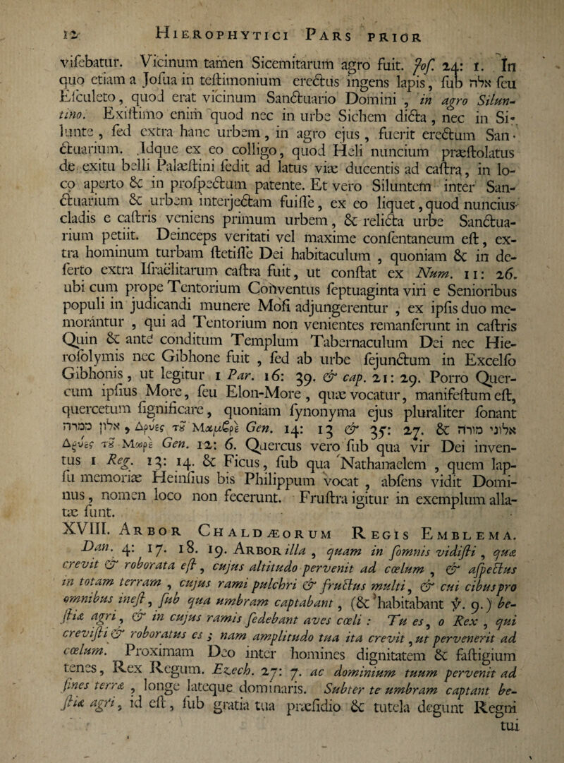 PRIOR vifebatur. Vicinum tamen Sicemitarum agro fuit. fof. ia: i. In quo etiam a Jofua in teftimonium erectus ingens lapis, fub hSn feu Efculeto, quod erat vicinum San&uario Domini , in agro SUun- uno. Exiftimo enim quod nec in urbe Sichem di&a, nec in Si* 1 unte, fed extra hanc urbem, in agro ejus, fuerit eredum San¬ ctuarium. .Idque ex eo colligo, quod Heli nuncium praeftolatus de exitu belli Palaeftini fedit ad latus vice ducentis ad caftra, in lo¬ co aperto & in profpedum patente. Et vero Siluntefn inter San- duarium & urbem interjedam fuifle, ex eo liquet, quod nuncius- cladis e caftris veniens primum urbem, & relicta urbe Sandua- rium petiit. Deinceps veritati vel maxime conlentaneum eft, ex¬ tra hominum turbam Herille Dei habitaculum , quoniam & in de¬ ferto extra Ifraelitarum caftra fuit, ut conftat ex Num. 11: 26. ubi cum prope Tentorium Cohyentus leptuaginta viri e Senioribus populi in judicandi munere Mofi adjungerentur , ex iplis duo me¬ morantur , qui ad Tentorium non venientes remanlerunt in caftris Qiiin 6c ante conditum Templum Tabernaculum Dei nec Hie- rolblymis nec Gibhone fuit , led ab urbe lejundum in Excello Gibhonis, ut legitur 1 Par. 16: 59. & cap. 21: 29. Porro Quer¬ cum ipftus More, feu Elon-More , quae vocatur, manifeftum eft, quercetum lignificare, quoniam fynonyma ejus pluraliter lonant n-iDD pAx y Apye? t$ Gen. 14: 15 & 37: 27. & mio uAa tS Gen. 12: 6. Quercus vero fub qua vir Dei inven¬ tus 1 Reg. 15: 14. & Ficus, fub qua Nathanaelem , quem lap- (u memoriae Heinfius bis Philippum vocat abfens vidit Domi¬ nus , nomen loco non fecerunt. Fruftra igitur in exemplum alia- ue funt. 5 r XVIII. Arbor Chaldaeorum Regis Emblema. Dan. q. 17. 18. 19. Arbor illa , quam in fornnis vidijti , qua 1 / evit C> roborata eft , cujus altitudo pervenit ad coelum , & afpebius in totam terram , cujus rami pulchri & frufius multi, & cui cibus pro omnious inefl, fub qua umbram captabant, (& habitabant f. 9.) be- jha agri, C7 in cujus ramis fedebant aves coeli : Tu es, 0 Rex , qui crevifti & roboratus es $ nam amplitudo tua ita crevit 5 ut pervenerit ad coelum. Proximam Deo inter homines dignitatem faftigium tenes, Rex Regum. Ez,ech. 27: 7. ac dominium tuum pervenit ad pnes terra , longe Iateque dominaris. Subter te umbram captant be- gia agri, id eft, fub gratia tua pradidio & tutela degunt Regni - : tui 1