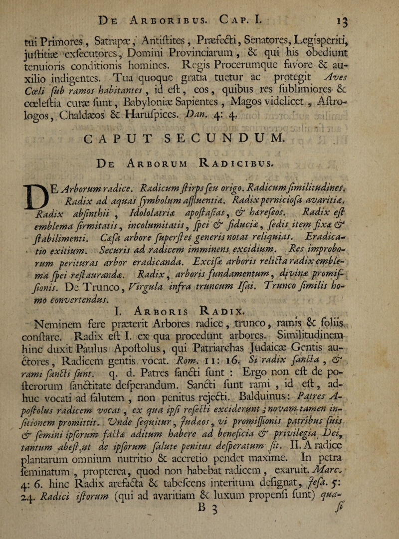 tui Primores, SatrapaeAntiftites, Praefecti, Senatores, Legisperiti, juftitite exfecutores, Domini Provinciarum , &: qui his obediuiit tenuioris conditionis homines. Regis Procerumque favore & au¬ xilio indigentes. Tua quoque gratia tuetur ac protegit Aves Coeli fub ramos habitantes , id eft, eos, quibus res fublimiores & cceleftia curae funt, Babyloniae Sapientes , Magos videlicet y Aftrcn logos, Chaldaeos 8c Harufpices. Dan. 4: 4, CAPUT SECUNDUM. De Arborum Radicibus. DE Arborum radice. Radicum ftirps feu origo. Radicumfimilitudines» Radix ad aquas fymbolum affluentia. Radix perniciofa avaritiae» Radix abfinthii , Idololatria apoftafias, & harefeos. Radix eft emblema firmitatis, incolumitatis, fpei & fiducia, fiedis item fixa & ftabilimenti. Cafit arbore fuperftes generis notat reliquias. Eradica> • tio exitium. Securis ad radicem imminens, excidium. Res improbo- rum perituras arbor eradicanda. Excifa arboris relitla radix emble- ma fpei reftauranda. Radix, arboris fundamentum, divina promi fi fionis. De Trunco, Virgula infra truncum Ifai. Trunco fimilis ho¬ mo convertendus. I. Arboris Radix. Neminem fere praeterit Arbores radice, trunco, ramis &C foliis, conflare. Radix eft I. ex qua procedunt arbores. Similitudinem hinc duxit Paulus Apoftolus, qui Patriarchas Judaicae Gentis au¬ ctores, Radicem gentis. vocat. Rom. 11: 16.. Si radix fantla , & rami fanlli funt. q. d. Patres fimeti funt : Ergo non eft de po- fterorum fandtitate defperandum. Sancti funt rami , id eft, ad¬ huc vocati ad falutem , non penitus rejeCti. Balduinus: Patres A- pofiolus radicem vocat, ex qua ipfi refelli exciderunt j novam- tamen in- fitionem promittit. Unde fequitur, fudaos, vi promijfionis patribus fuis & femini ipforum faci a aditum habere ad beneficia & privilegia Defi tantum abeft.ut de ipforum falute penitus defperatum- fit. II. A radice plantarum omnium nutritio & accretio pendet maxime. In petra feminatum , propterca, quod non habebat radicem , exaruit. Mare„ 4: 6. hinc Radix arefacta 6c tabefeens interitum defignat, fefa. j: 24. Radici iftorum (qui ad avaritiam &c luxum propenfi funt) qua-■