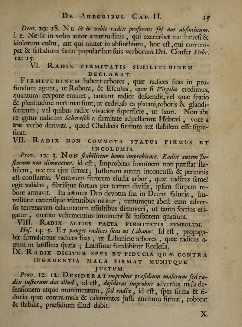 Deut. 29: 18. Ne fit in vobis radix proferens fel aut abfinthium. i. c. Ne fit in vobis amor amaritudinis , qui exacerbet me hterefi & idolorum cultu, aut qui mutet in abfinthium, hoc efl,qui corrum¬ pat Se faftidium faciat popularibus fuis verborum Dei. Confer Hebr. 12: 15. VI. Ra dix Firmitatis similitudinem DECLARAT. Firmitudinem habent arbores , qute radices fuas in pro¬ fundum agunt, ut Robora, Se Efculus, quae fi Virgilio credimus, quantum corpore eminet , tantum radice defeendit, vel quae fpatio Se plenitudine maximae funt, ut cedri,ab ea platani,roboris Se glandi¬ ferarum ; vel quibus radix vivacior fuperficie , ut lauri. Non abs re igitur radicem Schorefch a firmitate adpellarunt Hebraei , voce a ™ verbo derivata , quod Chaldaeis firmum aut flabilem effe figni- ficat. VII. Radix non commota status firmus et INCOLUMIS. Prov. 12: NoN fiabihetur homo improbitate. Radix autem fu* florum non dimovetur, id efl • Improbitas hominem non pracflat fla¬ bilem, nec res ejus firmat; Juflorum autem inconcufla Se perennis efl conflantia. Ventorum furorem eludit arbor , quae radices femel egit validas , fibrifque fortius per terram divilis, ipfam flirpem ro* bore armavit. Ita aifimus Deo devotus fua in Deum fiducia , hu¬ militate ceterifque virtutibus nititur , tantumque abefl eum adver- fis terrenarum calamitatum afliiltibus dimoveri, ut tanto fortius eri¬ gatur , quanto vehementius imminent Sc infontem quatiunt. VIII. Radix altius pacta firmitatis symbolum. Hof. 14: y. Et panget radices fuas ut Libanus. Id efl , propaga-- bit firmabitque radices fuas , ut Libanicae arbores , quae radices a- gunt in latifiima fpatia ; Latifiime fundabitur Ecclefia. IX. Radix dicitur spes et fiducia qv je contra ingruentia mala firmat , MUNITQUE justum. Prov. 12: 12. Desiderat improbus prafidium malorum fed ra~ dix juflorum dat illud , id efl, defiderat improbus ad verius mala de- fenfionem atque munimentum, fed radix, id efl, fpes firma & fi¬ ducia qua: contra mala 8t calamitates jufli animum firmat, roborat & flabilit, praefidium illud dabit. X