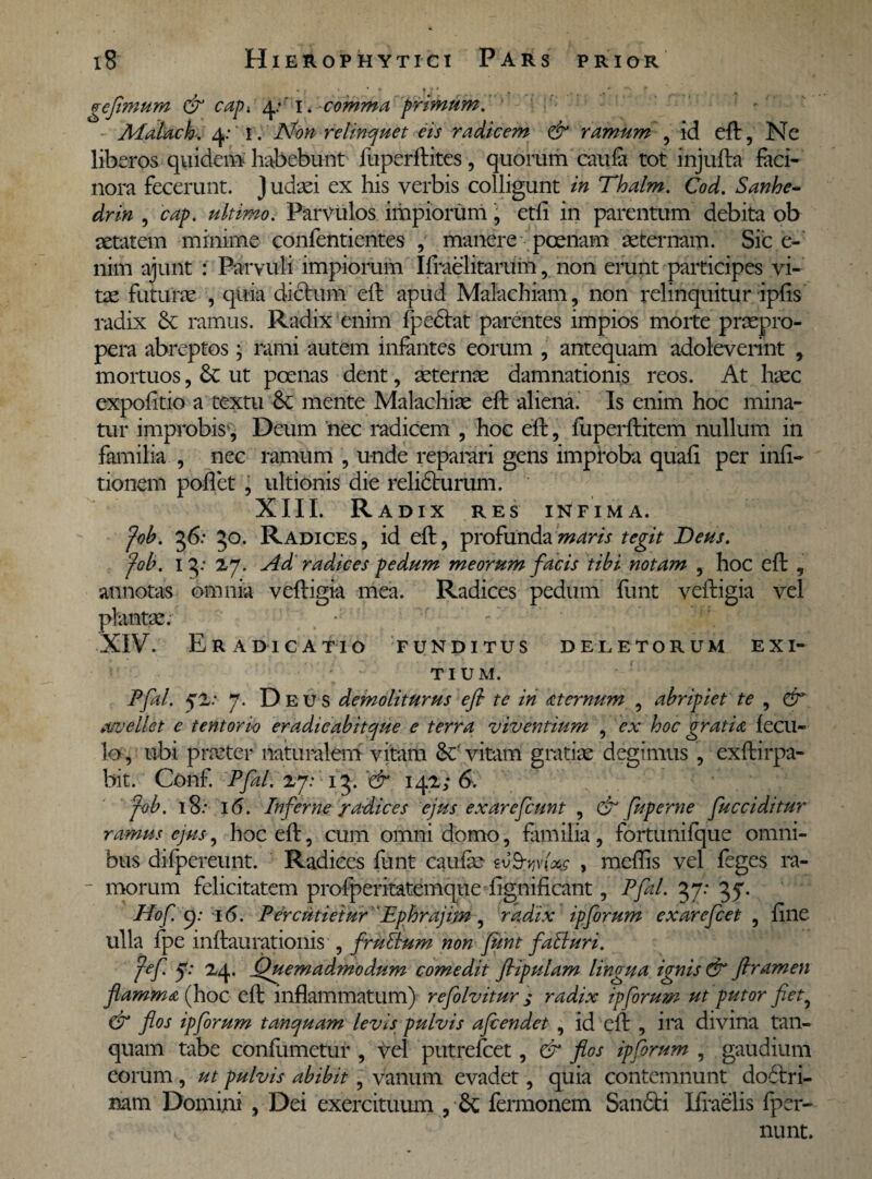 • ; * * * * * % r » gefimum & cap-. 4:' i * comma primum. Malach. 4: I. Non relinquet eis radicem & ramum , id eft, Ne liberos quidem habebunt fuperftites, quorum caula tot injufta faci¬ nora fecerunt. J udaei ex his verbis colligunt in Thalm. Cod. Sanhe- drin , cap. ultimo. Parvulos impiorum, etfi in parentum debita ob aetatem minime confentientes , manere poenam aeternam. Sic e- nim ajunt : Parvuli impiorum Ifraelitarum, non erunt participes vi¬ tae futurae , quia dictum eft apud Malachiam, non relinquitur iplis radix & ramus. Radix enim fpedtat parentes impios morte praepro¬ pera abreptos; rami autem infantes eorum , antequam adoleverint , mortuos, & ut poenas dent, aeternae damnationis reos. At haec expolitio a textu &; mente Malachiae elt aliena. Is enim hoc mina¬ tur improbis , Deum nec radicem , hoc eft, fuperftitem nullum in familia , nec ramum , unde reparari gens improba quali per inii- tionem pollet , ultionis die relidhirum. XIII. Radix res infima. fob. 36: 30. Radices , id eft, profunda maris tegit Deus. (oh. 13: 27, Ad radices pedum meorum facis tibi notam , hoc eft , annotas omnia veftigia mea. Radices pedum funt veftigia vel plantae. *' XIV. Eradicatio funditus deletorum exi¬ tium. Pfal. $1: 7. Deus demoliturus e fi te in sternum , abripiet te , & a/vellet e tentorio eradicabitque e terra viventium , ex hoc gratia lecu- lo , ubi praeter naturalem vitam Se vitam gratiae degimus , exftirpa- bit. Conf. Pfal. 17: 13. '& 142; 6. fob. 18.* 16. Inferne radices ejus exarefiunt , & fu perne fucciditur ramus ejus, hoc eft, cum omni domo, familia, fortunifque omni¬ bus difpereunt. Radices funt caulae , mellis vel feges ra¬ morum felicitatem profperitatemque lignificant, Pfal. 37: 37. Hof. p: i(5. Percutietur Ephrajim, radix ipforum exarcficet , line ulla fpe inftaurationis , fruttum non funt faBuri. jef 7: 24. Quemadmodum comedit flipulam lingua ignis & firamen flamma (hoc eft inflammatum) refilvitur ; radix ipforum ut putor fiet, & flos ipforum tanquam levis pulvis afiendet , id eft , ira divina tan- quam tabe conliimetur , vel putrefeet, & flos ipforum , gaudium eorum, ut pulvis abibit, vanum evadet, quia contemnunt doctri¬ nam Domini , Dei exercituum , & fermonem San&i Ifraelis fper- a nunt.
