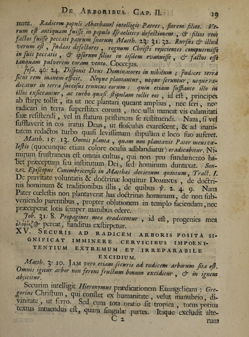 nunt. Radicem populi Abarbanel intelligit Patres , florem filios. Ve¬ rum efl antiquam fuijje in populo TfraeUtico defletionem , & filios reos fatos fluife peccati patrum fluorum Matth. 23: 31.52. Rurflus & illud verum cfi , fudaos defetores , ChriJH reficientes compmmife in fluis peccatis , ipforum filios in iifldem evanuijfle , & fatos ej]h tanquam pulverem coram vento. Coccejus. jlefla. 40: 24. Diflpomt Deus Dominatores in nihilum ; fis dices terra ficut rem inanem efficit. Neque plantantur, neque feruntur, neque ra¬ dicatur m terra flucciflus truncus eorum : quin etiam fuffiante illo in illds exfliccantur, ac turbo quafi fiipuUm tollit eos , id efl , principes ab ftnpe tollit, ita ut nec plantari queant amplius , nec feri nec ia ican in teira fuperflites eorum , nec ulla maneat vis calamitati fu»1 enitendi, vel m flatum priflinum fe fefli tuendi. Nam.fi vel lutHavent in eos iratus Deus, ut flolculus exarefeent, & ad inani- tatem ledaclos turbo quafi leviflimam flipulam e loco fuo auferet. . I3* Omnis planta , quam non plantavit Pater meus coe- lejhs (quocunque etiam colore oculis adblandiatur) eradicabitur. Ni- mirum fi uflraneus eft omnis cultus, qui non pro fundamento ha- oet pnuceptum feu mftitutum Dei, fed hominum duntaxat. Son- fffifl EPlJC0Pus Commbriccnfis in Matthaei decimum quintum Tratt /. De pravitate voluntatis & dobtrinx loquitur Dominus , de dofifai- nis hominum & traditionibus illis , de quibus f. 2. 4. 9. Nam I atei coeleftis non plantaverat has do&rrinas hominum, de non fub- vemendo parentibus , propter oblationem in templo faciendam, nec pitEccpciat lotis femper manibus edere. < ProPagtnes ™ea eradicentur , id efl, progenies mea pereat, funditus exflirpetur. XV. Securis ad radicem arboris posita si¬ gnificat IMMINERE CERVICIBUS IMPOE NI¬ TENTIUM EXTREMUM ET IRREPARABILE EXCIDIUM. atth. 3. 10. Jam vero etiam flecuris ad radicem arborum fit a e fi. Omms igmr arbor non ferens fruOum bonum exciditur , & in iJem abjicitur. 5 * Secunm intelligit Hieronymus praedicationem Euangelicam : Gre- gonus riflum, qui conflet ex humanitate, velut manubrio, di- Ut y°- cum tota oratio fit tropica , totus potius textus ^ intuendus efl, quam finguls partes. Itaque excludi! alte- C 2 ruiri