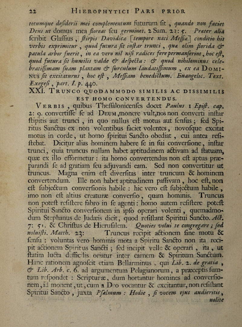 totumque dejiderii mei complementum futurum fit , quando non faciet Deus ut domus mea floreat fcu germinet. 2 Sam. 22: y. Frater alia fcnbit Glaffius , ftirpis Davidica [tempore nati Adejfiafl conditio his verbis exprimitur , quod futura fit inflar trunci , qua olim florida & patula arbor fuerit, in ea vero nil nifi radices ferepermanferint, hoc efl^ quod futura fit humilis valde & de (peti a : & quod nihilominus cele¬ bratiflimam fluam plantam & fur culum laudatiffimum , ex ea Domi¬ nus ft excitaturus , hoc efl , Ad'effiam benediElum. Euangehc. Text. Exegefl , part. I. p. 440. XXI. Trunco qvodammodo similis ac dissimilis EST HOMO CONVERTENDUS. Verbis , quibus Thefialonicenfes docet Paulus 1 Epifl. cap. 2: 9. convertifle fe ad Deum,monere vult,nos non converti inftar ffcipitis aut trunci , in quo nullus eft motus aut fenfus; fed Spi¬ ritus Sanctus ex non volentibus faciet volentes, novofque excitat motus in corde, ut homo fpiritui Sandto obediat , cui antea refi- Itebat. Dicitur alias hominem habere fe in fui converfione, inftar trunci, quia truncus nullam habet aptitudinem a6tivam ad ftatuam, quae ex illo eflfbrmetur : ita homo convertendus non efl aptus prae¬ parandi fe ad gratiam feu adjuvandi eam. Sed non convenitur ut truncus. Magna enim efl diverfitas inter truncum & hominem convertendum. Ille non habet aptitudinem paflivam , hoc efl, non efb fubjedtum converfionis habile : hic vero eft fubjedtum habile , imo non eft altius creaturae converfio, quam hominis. Truncus non poteft refiflere fabro in fe agenti: homo autem refiftere potefl Spiritui Sancto converfionem in ipfo operari volenti, quemadmo¬ dum Stephanus de Judaeis dicit, quod refiftant Spiritui Sandto.-Abi, 7: fs. &C Chriftus de Hierufilem. Quoties volui te congregare j fed noluifli. AEatth. 23: Truncus recipit adtionem fine motu 8c fenfii : voluntas vero hominis mota a Spiritu Sancto non ita reci¬ pit adtionem Spiritus Sandti ; fed incipit velle &: operari , ita , ut flatim lufta difficilis oriatur inter carnem & Spiritum Sanctum. Hanc rationem agnofeit etiam Bellarminus , qui Lib. 2. de gratia , & Lib. Arb. c. 6. ad argumentum Pelagianorum, a praeceptis fum- tum refpohdet : Scripturae, dum hortantur homines ad converfio¬ nem, i'd monent, ut, cum a D o vocantur & excitantur, non refiftant Spiritui. Sancto , juxta Pfalmum : Hodie , fi vocem ejus audieritis, nolite