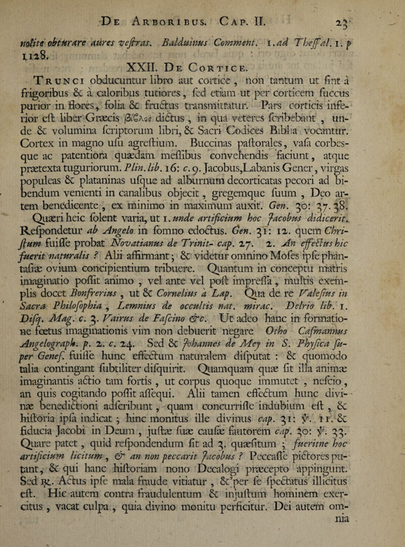 nolite obturare aures vefiras. Balduinus Comment. i .ad Theffal. i. p ua8. XXII. De Cortice. Trunci obducuntur libro aut cortice , non tantum ut fint a frigoribus & a caloribus tutiores, fed etiam ut per corticem fuccus purior in flores, folia & fructus transmittatur. Pars corticis infe¬ rior eft liber Graecis ]3»6a og di cius , in qua veteres feribebimt , un¬ de & volumina feriptorum libri, Sacri Codices Biblia vocantur. Cortex in magno ufu agreftium. Buccinas paftorales, vafa corbes¬ que ac patentiora quaedam meffibus convehendis faciunt, atque praetexta tuguriorum. Plin. lib.iG: c. 9. Jacobus,Labanis Gener, virgas populeas & plataninas ufque ad alburnum decorticatas pecori ad bi¬ bendum venienti in canalibus objecit, gregemque fuum , Deo ar¬ tem benedicente , ex minimo in maximum auxit. Gen. 50: 37. 38. Quaeri heic folent varia, ut 1. unde artificium hoc facobus didicerit.. Refpondetur ab Angelo in fomno edodtus. Gen. 51: 12. quem Chri- fium fuifle probat Novatianus de Trinit- cap. 27. 2. An effetius hic fuerit naturalis ? Alii affirmant; & videtur omnino Mofes ipfe phan- taflae ovium concipientium tribuere. Quantum in conceptu matris imaginatio poffit animo , vel ante vel poli: imprefla , multis exem¬ plis docet Bonfrerius , ut & Cornelius a Lap. Qua de re Vdefius in Sacra Philofiophia , Lemnius de occultis nat. mirae. Delrio lib. 1. Difij. Mag. c. 3. Vairus de Fafcino &c. Ut adeo hanc in formatio¬ ne foetus imaginationis vim non debuerit negare Otho Cafmannus AngelograpU. p. 2. c. 24. Sed f-ohannes de Mtej in S. Phjfica fu- per Genef. fuiife hunc effectum naturalem difputat : & quomodo talia contingant fiibtiliter difquirit. Quamquam quae iit illa animae imaginantis adtio tam fortis , ut corpus quoque immutet , nefeio, an quis cogitando poffit aflequi. Alii tamen effedtum hunc divi- * nae benedidtioni adferibunt ,-quani concurrifle indubium efl, hiltoria ipfa indicat ; hinc monitus ille divinus cap. 51: fi. 11. fiducia Jacobi in Deum , juftae fuae caulae fautorem cap. 30: fi. 33. Quare patet, quid refpondendum fit ad 3. qusefitum ; fueritne hoc artificiu?n licitum , & an non peccarit facobus ? Peccafle pictores pu¬ tant, & qui hanc hiftoriam nono Decalogi praecepto appingunt. Sed i}L- A6tus ipfe mala fraude vitiatur , &fper fe fpedtatus illicitus eft. Hic autem contra fraudulentum injuftum hominem exer¬ citus , vacat culpa , quia divino monitu perficitur. Dei autem om-