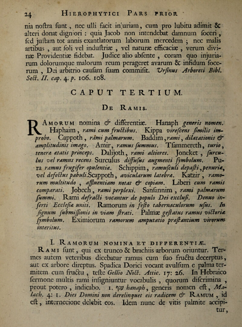 nia noftra funt, nec ulli facit in;uriam, cum pro lubitu adimit 6c alteri donat digniori : quia Jacob non intendebat damnum fbceri, fed jullam tot annis exantlatorum laborum mercedem ; nec malis artibus , aut foli vel induftriae , vel naturae efficaciae , verum divi¬ nae Providentiae fidebat. Judice alio abfente , coram quo injuria¬ rum dolorumque malorum reum perageret avarum & infidum fbce- rum , Dei arbitrio caufam fuam commifit. Vrjinus Arboreti Bibi, Setl. II. cap. 4.p. io6. 108. CAPUT TERTIUM. De Ramis. RAmorum nomina & differentiae. Hanaph generis nomen. Haphaim , rami cum fruthbus. Kippa virefcens Jimilis im¬ probo. Cappoth , rami palmarum. Baddim, rami, dilatationis & amplitudinis imago. Amir, ramus fummus. Tfammereth, turio, tenera atatis princeps. Dalijoth, rami altiores. Joneket , furcu- lus vel ramus recens Surculus difflufus augmenti fymbolum. Pu¬ ra ramus frugifer opulentia. Schippim, ramufculi depafli, penuria, vel defe Itus pabuli .Scx^^oXh, avicularum latebra. Katzir , ramo¬ rum multitudo , affluentiam notat & copiam. Liberi cum ramis comparati. Jobech, rami perplexi. Sanfannim , rami palmarum fummi. Rami defratli vocantur de populo Dei exclufi. Denuo in¬ ferti Ecclefia uniti. Ramorum in fefio tabernaculorum ufus. In fignum fubmifflonis in viam ftrati. Palmae geftatus ramus vitiaria fymbolum. Eximiorum ramorum amputatio prafiantium virorum interitus. I. Ramorum nomina et differentia. R a mi funt, qui ex trunco & brachiis arborum oriuntur. Ter¬ mes autem veteribus dicebatur ramus cum fuo frudhi decerptus, aut ex arbore direptus. Spadica Dorici vocant avulfum e palma ter¬ mitem cum frudi:u , tefle Gellio Noti. Attic. i y: z6. In Hebraico fermone multis rami infigniuntur vocabulis , quorum difcrimina , prout potero , indicabo, i. fpj? hanaph, generis nomen eft, Ma- lach. 4: 1. Dies Domini non derelinquet eis radicem & Ramum , id eft, internecione delebit eos. Idem nunc de vitis palmite accipi¬ tur,