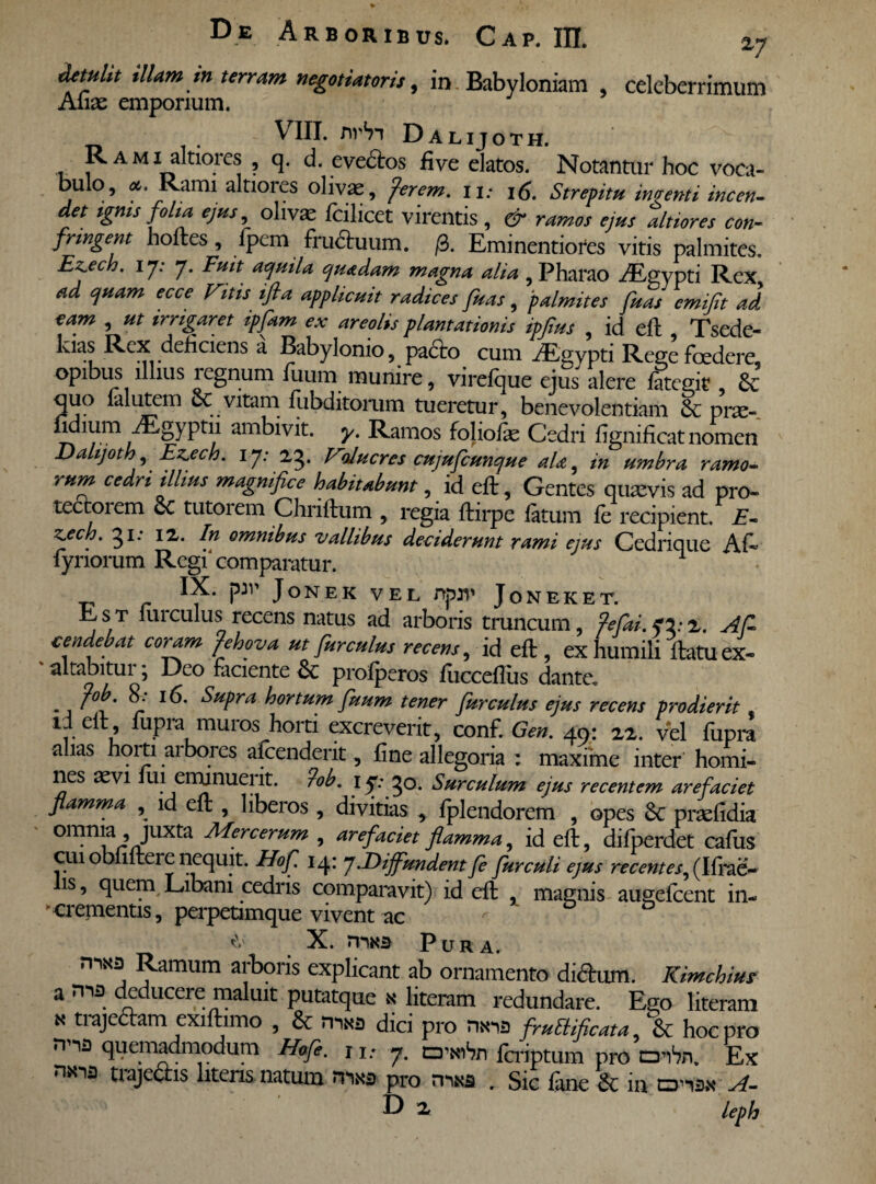 detulit illam in terram negotiatoris, in Babyloniam , celeberrimum Aliae emporium. VIII. nrSn Dalijoth. Rami altioies , q. d. evedtos five elatos. Notantur hoc voca¬ bulo, *. Rami altiores olivae, fer em, ii; 16. Strepitu ingenti incen¬ det ignis folia ejus, olivae fcilicet virentis , & ramos ejus altiores con¬ fringent hortes, fpem fru&uum. /3. Eminentiores vitis palmites. Ez.ecb. ij: 7. Fuit aquila quadam magna alia , Pharao -dEgypti Rex ad quam ecce Vitis ifta applicuit radices fuas, palmites fuas emifit ad eam , ut irrigaret ipfkm ex areolis plantationis ipjius , id eft Tsede- kias Rex deliciens a Babylonio, padlo cum AEgypti Rege foedere, opibus illius regnum fuum munire, virefque ejus alere fategk , & quo falutem oc vitam fubditorum tueretur, benevolentiam & prae- fi mm iEgyptn ambivit, y. Ramos foliofas Cedri lignificat nomen Dalijoth, Ez.ech. ij: 23. VoJucres cujufcunque ala, in umbra ramo¬ rum cedri illius magnifice habitabunt, id eft, Gentes quaevis ad pro¬ tectorem Sc tutorem Chriftum , regia flirpe fatum fe recipient. E- z. * 3I; 1Z- omntbus vallibus deciderunt rami ejus Cedrique Al~ lynorum Regi'comparatur. PJV JoNEK VEL npn' JoNEKET. Est furculus recens natus ad arboris truncum, fefiai. o.-2. A fi cendebat coypam fehova ut fur culus recens, id efl , ex humili flatu ex- altabitur; Deo faciente &: profperos fuccefliis dante, fob. 8: 16. Supra hortum fuum tener fur culus ejus recens prodierit id elt, fupra muros horti excreverit, conf. Gen. 49: 22. vel fupra alias hoi ti ai bores afcenderit, fine allegoria : maxime inter homi¬ nes aevi fui eminuerit. ?ob. 17:30. Surculum ejus recentem arefaciet flamma , id eft , libeios , divitias , fplendorem , opes 8c praelidia omnia , juxta Mere erum , arefaciet flamma, id elt, difperdet cafus cui obfiftei e nequit. Hof. 14: j .Diffundent fle fur culi ejus recentes^ (Ifrae- is, quem Libani cedris comparavit) id eft , magnis augefeent in- Crementis, perpetimque vivent ac X. mK3 Pura. Ramum arboris explicant ab ornamento di&um. Kimchim a deducere maluit putatque x literam redundare. Ego literam * trajedtam exiftimo , & rma dic i pro nxia fruEUficata, & hoc pro nna quemadmodum Hofe. j i.- 7. rzrwSn feriptum pro CTibn. Ex trajectis literis natum rnxa pro misa r Sic fane & in tzria.s* A- D 2* leph