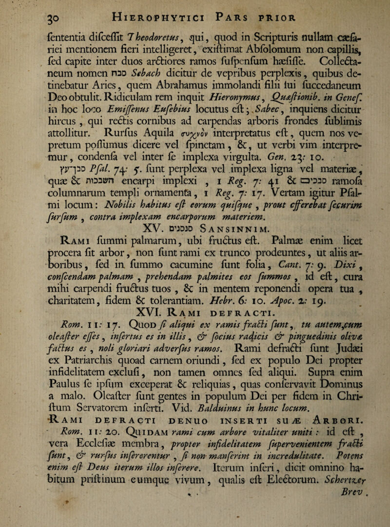 3° fententia difcefiit 7heodoretus, qui, quod in Scripturis nullam casfa- riei mentionem fieri intelligeret, exiftimat Abfolomum non capillis, fed capite inter duos ardtiores ramos fufpenfum haefifle. Colledta- neum nomen rDD Sebach dicitur de vepribus perplexis, quibus de¬ tinebatur Aries, quem Abrahamus immolandi filii iui fuccedaneum Deo obtulit. Ridiculam rem inquit Hieronymus, Quaftionib. in Genef. in hoc loco Emijfenus Eufebius locutus efir^Sabec, inquiens dicitur hircus , qui rectis cornibus ad carpendas arboris frondes fublimis attollitur. Rurfus Aquila cru^vov interpretatus eft, quem nos ve¬ pretum poflumus dicere vel fpmctam, 8c, ut verbi vim interpre- mur, condenfa vel inter fe implexa virgulta. Gen. zy i o. fjr-pD Pfal. 74: 7. funt perplexa vel implexa ligna vel materiae, quae nomyn encarpi implexi , 1 Reg. 7: 41 6c crino ramofa columnarum templi ornamenfa, 1 Reg. 7: 17. Vertam igitur Pfal- mi locum: Nobilis habitus efi eorum quifque , prout cjferebat fecurim furfum , contra implexam encarporum materiem. XV. DUDID SaNSINNIM. Rami fummi palmarum, ubi fructus eft. Palmae enim licet procera fit arbor, non funt rami ex trunco prodeuntes, ut aliis ar¬ boribus, fed in fummo cacumine funt folia, Cant. 7: 9. Dixi, confcendam palmam , prehendam palmites eos fummos , id eft, cura mihi carpendi frudtus tuos , Sc in mentem reponendi opera tua , charitatem, fidem &c tolerantiam. Hebr. 6; 10. Apoc. z: 19. XVL Rami defracti. « Rom. 11; 17. Qliod fi aliqui ex ramis fragii funt,, tu aut emacum oleafter ejfes, infertus es in illis , & focius radicis & pinguedinis oliva fatlus es , noli gloriari adverfus ramos. Rami defrafti fimt Judaei ex Patriarchis quoad carnem oriundi, fed ex populo Dei propter infidelitatem exclufi, non tamen omnes fed aliqui. Supra enim Paulus fe ipfum exceperat reliquias, quas confervavit Dominus a malo. Oleafter funt gentes in populum Dei per fidem in Chri- ftum Servatorem inferti. Vid. Balduinus in hunc locum. R AMI DEFRACTI DENUO INSERTI SU JE ARBORI. Rom. ii: ao. Quidam rami cum arbore vitaliter uniti : id eft , vera Ecclefiae membra, propter infidelitatem fupervenientem fraEli funt, & rurfus infererentur , fi non manferint in incredulitate. Potens enim efi Deus iterum illos inferere. Iterum inferi, dicit omnino ha¬ bitum priftinum eumque vivum, qualis eft Eledtorum. Schert^er Brev .