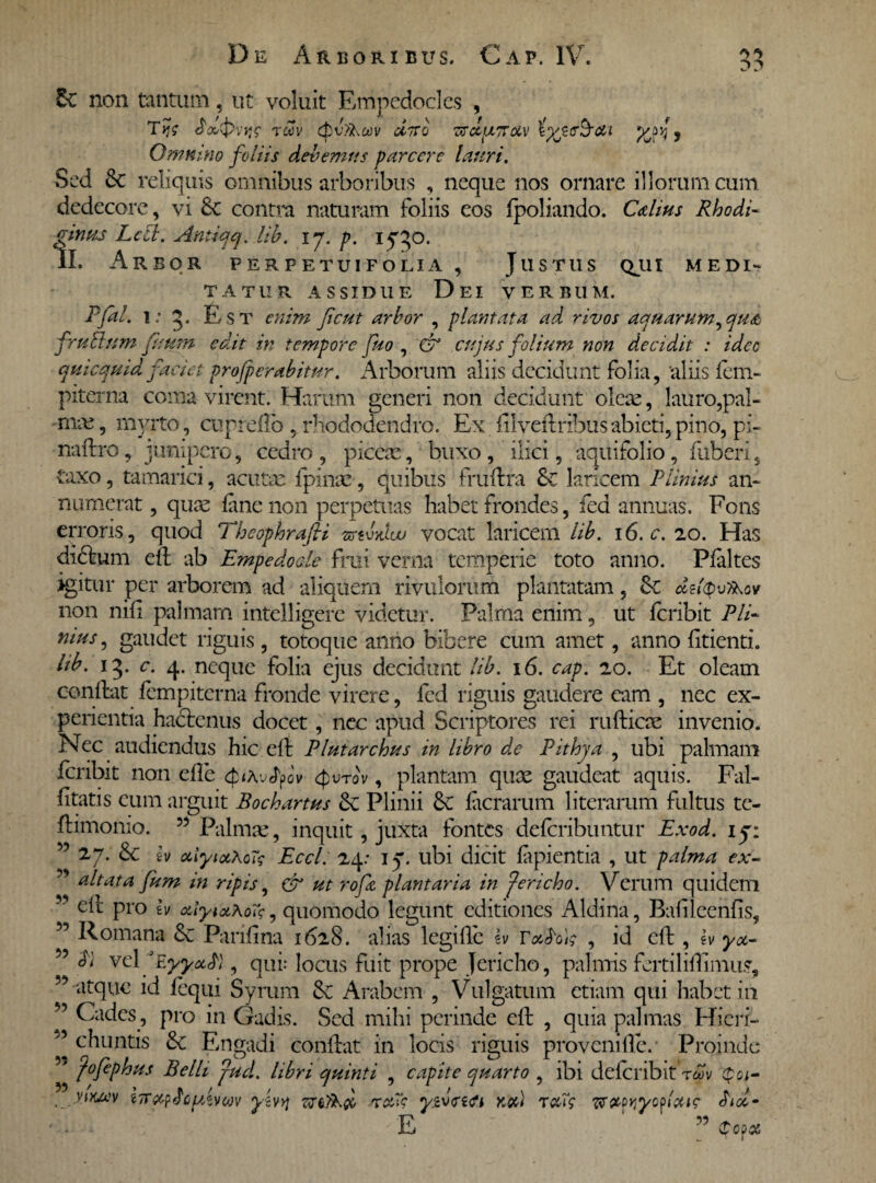 r>r> & non tantum, ut voluit Empedocles , rwv ctv.%o)v fltTro cvdurroLv iyp&ai i Omnino foliis debemus parcere lauri. Sed 8t reliquis omnibus arboribus , neque nos ornare illorum cum dedecore, vi &c contra naturam foliis eos fpoliando. Cdius Rhodi- pinus Lecl. Antiqcj. lib. ij. p. if^O. 1L Arbor perpetuifolia , Justus qjii medi- TATUR ASSIDUE D EI VERBUM. Pfal. i: g. Est enim fient arbor , plantata ad rivos aquarum^qu& fruBsnm fisum edit in tempore fuo , & cujus folium non decidit : ideo quicquid faciet projperabitur. Arborum aliis decidunt folia, 'aliis feni- piterna coma virent. Harum generi non decidunt oleae, lauro,pal- mm, myrto, cuprelfo , rhododendro. Ex filveftribusabieti,pino, pi- naftro, junipero, cedro , piceae, buxo , ilici, aquifolio, fuberi 5 taxo, tamarici, acutae fpinae, quibus fruftra &c laricem Plinius an¬ numerat , quae fane non perpetuas habet frondes, fed annuas. Fons erroris, quod Thcophrafti vctl/tuu vocat laricem lib. 16. c. 20. Has dictum efl ab Empedocle frai verna temperie toto anno. Pfaltes igitur per arborem ad aliquem rivulorum plantatam, &€ non nifi palmam intelligerc videtur. Palma enim, ut feribit Pii- nius, gaudet riguis, totoque anno bibere cum amet, anno fidenti. Itb. 15. c. 4. neque folia ejus decidunt lib. 16. cap. 20. Et oleam conflat fempiterna fronde virere, fcd riguis gaudere eam , nec ex¬ perientia hactenus docet, ncc apud Scriptores rei rufticae invenio. Nec audiendus hic eft Plutarchus in libro de Pithja , ubi palmam feribit non efle cfuAu^pov <{;utov , plantam quae gaudeat aquis. Fal- htatis eum arguit Bochartus &: Plinii 6c facrarum literarum fultus te- ftimomo. ” Palmae, inquit juxta fontes deferibuntur Exod. ij: ” 27. & Zv oiiytccXoTg Eccl: 24: 17. ubi dicit lapientia , ut palma ex- * altata fum in ripis, & ut roft plantaria in fericho. Verum quidem ' efl pro h quomodo legunt editiones Aldina, Bahlcenfis, 55 Romana & Parifina 1628. alias legi fle h Vafrdtg , id efl, iv ya- 5 fr} vel fEyya.fr}, qui: locus fuit prope Jericho, palmis fertiliffimu?, ”-atque id fequi Syrum & Arabem , Vulgatum etiam qui habet in 5 Cades , pro in Gadis. Sed mihi perinde efl , quia palmas Hieri- ’ chuntis & Engadi conllat in locis riguis provcmfle. • Proinde % fofephus Belli fud. libri quinti , capite quarto , ibi deferibit roov yiwcv iTta?fropavwv yivyj ywatfi nd r&T? ^apY,yofai<t fricl- E atcocc