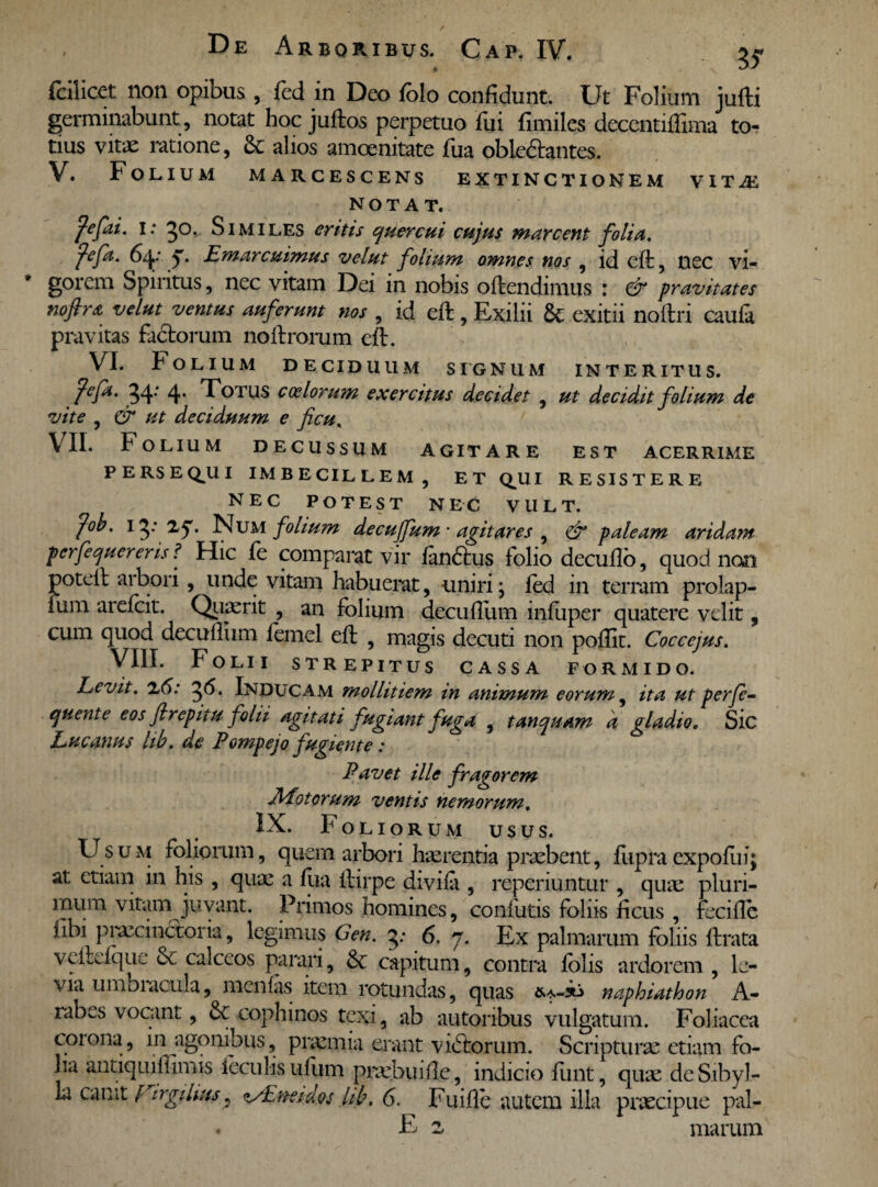 # fcilicet non opibus , fed in Deo folo confidunt. Ut Folium jufti germinabunt , notat hoc juftos perpetuo fui fimiles decentiffima to¬ tius vitae ratione, & alios amoenitate fua oble&antes. V. Folium marcescens extinct ionem v it Ai NOTAT. fefai. i: go. Similes eritis quercui cujus marcent folia. fefa. 64: Emarcuimus velut folium omnes nos , id cft, nec vi¬ gorem Spiritus, nec vitam Dei in nobis offendimus : & pravitates noflra velut ventus auferunt nos , id eft, Exilii exitu noftn caufa pravitas factorum noltrorum eft. VI. Folium deciduum signum interitus. peja. 34: 4* Totus coelorum exercitus decidet , ut decidit folium de vite , & ut deciduum e ficu, VII. Folium decussum agitare est acerrime persecui imbecillem, et Q^UI resistere NEC POTEST nec VULT. fab. 13 * zq. Num folium decuffum • agitares , & paleam aridam perfequereris ? Hic fe comparat vir fan6tus folio decuflo, quod non poteil arbori, unde vitam habuerat, uniri; fed in terram prolap- ium arefcit. Quaerit , an folium decufltim infuper quatere velit, cum quod decuffum femel eft , magis decuti non poffit. Coccejus. VIII. Folii strepitus cassa formido. Levit. x6: 36. Inducam mollitiem in animum eorum, ita ut perje- quente eos flrepitu folii agitati fugiant fuga , tanquam a gladio. Sic Lucanus hb. de Pompejo fugiente : Pavet ille fragorem Motorum ventis nemorum. IX. F oliorum usus. Usum foliorum, quem arbori Inurentia praebent, fupraexpoflii; at etiam in his , quae a fua ftirpe divifa , reperiuntur , quae pluri¬ mum vitam juvant. Primos homines, confutis foliis ficus , fecifTc iibi praecinctor ia, legimus Gen. y 6. 7. Ex palmarum foliis ftrata veitefque & calceos parari, & capitum, contra folis ardorem , le¬ via umbiacula, menfas item rotundas, quas naphiathon A- rabes vocant, cophinos texi, ab autoribus vulgatum. Foliacea coiona, in agonibus, praemia erant vibtorum. Scripturae etiam fo¬ lia antiquiffimis feculis ufum praebui fle, indicio fimt, quae de Sibyl¬ la canit FirgiUus <i/Eneidos lib, 6. Fuifle ..autem illa praecipue pal- . E z marum