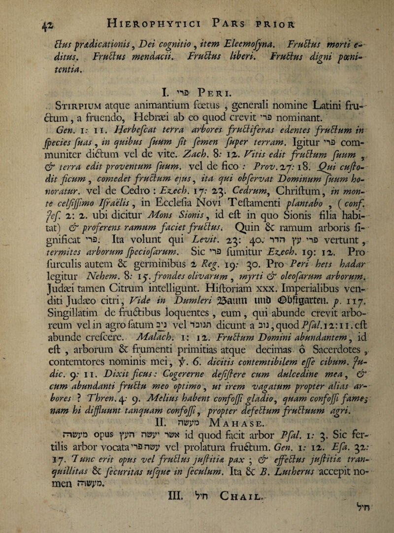 Bus pr&dicationis, Dei cognitio , Eleemofyna. FruBus morti e- ditus. FruBus mendacii, FruBus liberi, FruBus digni poeni¬ tentia. I. na Peri. Stirpium atque animantium foetus , generali nomine Latini frut¬ etum , a frucndo, Hebraei ab eo quod crevit na nominant. i: 11. Herbefcat terra arbores fruBiferas edentes fruBum in fpecies fu as , in quibus fuum jit femen fuper terram. Igitur na com¬ muniter didtum vel de vite, Zach. 8: 1%. Vitis edit fruBum fuum , & terra edit proventum fuum. vel de fico : Prov.zy: 18. Qui cuflo- dit ficum , comedet fruBum eius, ita qui obfervat Dominum fuum ho¬ noratur. vel de Cedro : Ezech. ij: 23. Cedrum, Chriftum, in mon¬ te celfiffimo Ifraelis, in Ecclefia Novi Teflamenti plantabo , ( conf. fef z: 2. ubi dicitur Mons Sion is, id eft in quo Sionis filia habi¬ tat) & proferens ramum faciet fruBuSi Quin &C ramum arboris fi- gnificat na; Ita volunt qui Levit. 23: 40. nn yj? na vertunt, termites arborum fpeciofarum. Sic na fumitur Ezech, 19: jz. Pro furculis autem & germinibus z Reg. 19; 30. Pro Peri hets hadar legitur Nehem. 8: ij.frondes olivarum , myrti & oleofarum arborum. Judaei tamen Citrum intelligunt. Hiftoriam xxx. Imperialibus ven¬ diti Judaeo citri. Vide in Dumleri 23aum Ulld (©hflgattcn. p. 117. Singillatim de frudtibus loquentes , eum, qui abunde crevit arbo¬ reum vel in agro fatum an vel naun dicunt a au, quod 7y^/. 12:11. eft abunde crefcere. Malach. 1: 12. FruBum Domini abundantem, id eft , arborum & frumenti primitias atque decimas 6 Sacerdotes , contemtores nominis mei, f. 6. dicitis contemtibilem ejfe cibum. Ju- dic. 9: 11. Dixit ficus: Cogererne defifiere cum dulcedine mea, & cum abundanti fruElu meo optimo , ut irem vagatum propter alias ar¬ bores ? Vhren. 4: 9. Melius habent confoffl gladio, quam confojfi fame $ nam hi diffluunt tanquam confoffl, propter defeBum fruBuum agri. II. rwyd Mahase. ryvyn opus yyn rwy r&x id quod facit arbor Pfal. 1: 3. Sic fer¬ tilis arbor vocata na ntyy vel prolatura fruStum. Gen. 1: 12. Eft. 32: 17. Fune erit opus vel fruBus juflitia pax • & ejfeBus jufiitia tran¬ quillitas Sc Jecuritas ufque in feculum. Ita B. Lutherus accepit no¬ men rntyy». Vn III, Vn Chail.