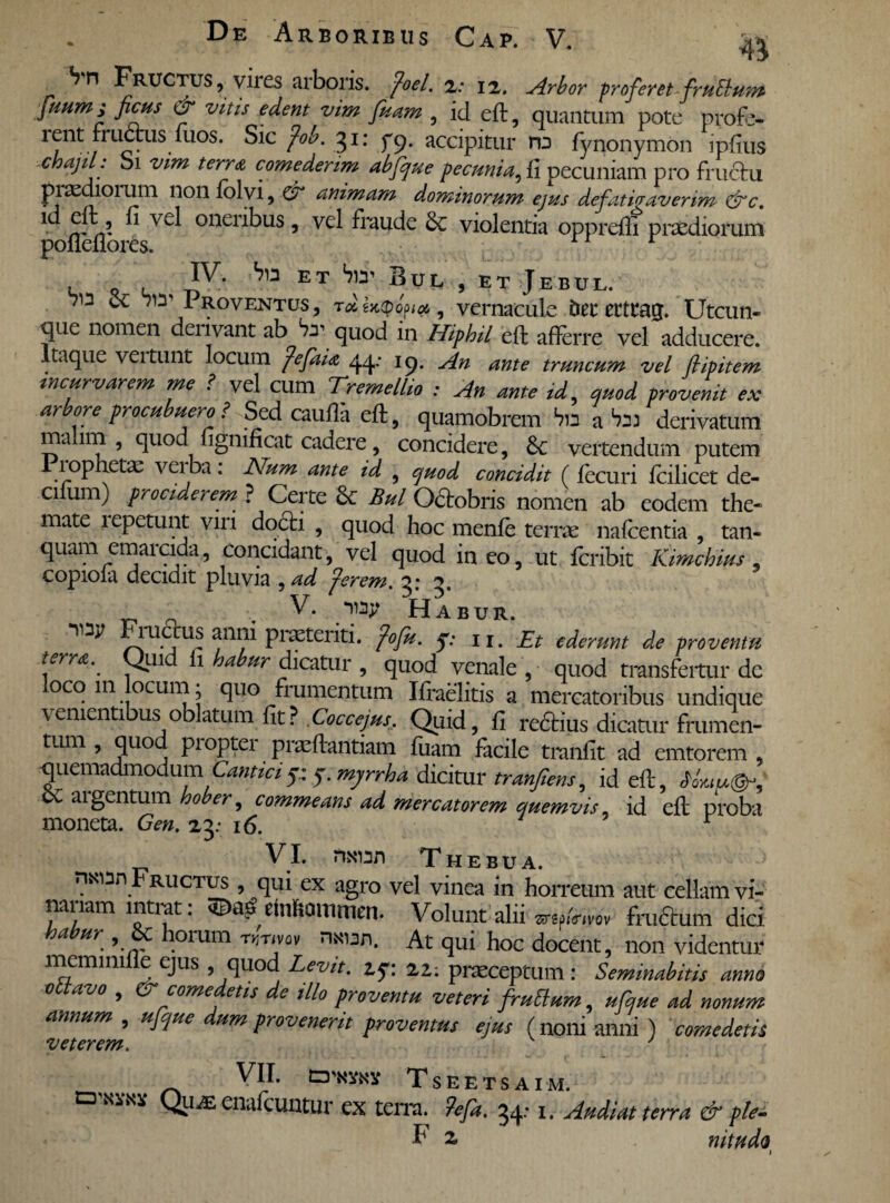 Sn Fructus, vires arboris, foel. 2: 12. Arbor proferet fruElum juum; ficus or vitis edent vim fuam , id eft, quantum pote profe- r?nt., ^us.^uos* ^1C f0^' 3I: f9* accipitur hd fynonymon ipfius chajil. 01 vim terra comederim abfque pecunia, fi pecuniam pro fructu praediolum non folvi, & animam dominorum ejus defatigaverim &c. . ^ v£^ oneribus •> vel fraude violentia oppreffi praediorum poueflores. e o ^ ET ^ ^UL 5 et Jebul. Sc w Proventus, T*|jc<pop**, vernacule bet* erttag. Utcun¬ que nomen denvant ab ^ quod in Uiphil eft afterre vel adducere Itaque vertunt locum fefaia 44; 19. An ante truncum vel fiipitem incurvarem me f vel cum Tremellio : An ante id, quod provenit ex arbore procubuero ? Sed catilla eft, quamobrem Via a bn derivatum ma 1111 , quod fignificat cadere, concidere, 8c vertendum putem Piopnetae veiba: Num ante id , quod concidit (lecuri Icilicet de- cifum) prociderem ? Certe Bul Octobris nomen ab eodem the« mate repetunt viri docti , quod hoc menfe terrae nafcentia , tan- quam emarcida, Concidant, vel quod ineo, ut fcribit Kimchius, copiola decidit pluvia ,ad fer em. V. Habur. ru us anni pratenti, fofu. q: u. Et ederunt de proventu terret._ Quid li habur dicatur , quod venale , quod transfertur dc loco m locum; quo frumentum Ifraelitis a mercatoribus undique venientibus oblatum fit? Coccejus. Quid, fi reftius dicatur frumen¬ tum , quo pioptei praeftantiam fuam ftcile tranfit ad emtorem , quemadmodum Canticior. 5. mj/rrha dicitur tranfiens, id eft, SC argentum hober, commeans ad. mercatorem quemvis, id eft proba moneta. Gen. 23.- 16. r VI. nxun Thebua. nsoan Fructus , qui ex agro vel vinea in horream aut cellam vi¬ nariam intrat: ©ciB ciimamnim. Volunt alii «p/™, frudum dici habur , & horum w.vov ntoan. At qui hoc docent, non videntur memmifle ejus , quod Levit. 2.5-: 22: praeceptum : Seminabitis anno octavo , & comedetis de illo proventu veteri fruOum, ufque ad nonum annum , ufque dum provenerit proventus ejus (noni anni ) comedetis VII. o*3fi« Tseetsaim. a QiiiE enalcuntur ex terra. ?efa. 34,-1. Audiat terra & ple- V 2. mtudo