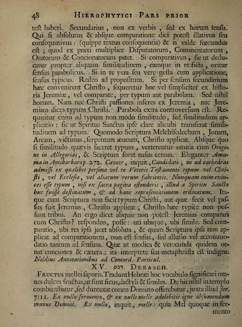 teft haberi. Secundarius , non ex verbis , fed ex horum lendi.’ Qui li abfolutus Se abfque comparatione dici poteft illativus feu confequutivus: (quippe textus confequentia) Se is valde foecundus eft ; quod ex praxi multiplice Difputatorum, Commentatorum , Oratorum Se Condonatorum patet. Si comparativus , fic ut dedu¬ catur propter aliquam fimilitudinem , eamque in re ficta , oritur fenfus parabolicus. Si in re vera feu vere gefta cum applicatione, fenfus typicus. Redeo ad propolltum. Si per fenfum lecundaiium haec convenirent Chrifto, fequeretur hoc vel fimpliriter ex hifto- ria Jeremiae , vel comparate, per typum aut parabolam. Sed nihil horum. Nam nec Chrifti paffiones inferes ex Jeremia , nec Jere- miam dices typum Chrifti. Parabola extra controverfiam eft. Re¬ quiritur enim ad typum non modo fimilitudo, fed limilitudinis ap¬ plicatio : fic ut Spiritus Sandus ipfe clare alicubi transferat fimili¬ tudinem ad typum: Quomodo Scriptura Melchifedechum , Jonam, Arcam, vidimas, ferpentem aeneum, Chrifto applicat. Abfque quo fi fimilitudo quaevis faceret typum , verterentur omnia cum Origi¬ ne in Allegorias, & Scriptura foret nafus cereus. Eleganter Ama* ma in Ani t barbaro p.%j%. Cavete ^ inquit, Candidati , ne ad cathedras admijf ex qualibet perfona vel re Veteris Teflamenti typum vel ChrJ- ft* , vel Ecclejia, vel aliarum rerum fabricetis. Nunquam enim evin¬ ces ejfe typum , nif ex facra pagina ofienderis , illud a Spiritu SanSla huc fuijfe defiinaium ^ & ad hanc rep r&fen tat ion em ordinatum. Ita¬ que cum Scriptura non facit typum Chrifti, aut quae fecit vel paf- fus fuit Jeremias , Chrifto applicat , Chrifto haec typice non pofi funt tribui. An ergo dicet aliquis non poteft Jeremias comparari cum Chrifto ? refpondeo, pofie: uti ubique, ubi fimile. Sed com¬ paratio , ubi res ipfa jacet abfoluta , Se quam Scriptura ipfa non ap¬ plicat ad comparationem, non eft fenfus, fed allufio vel accommo¬ datio tantum ad fenfum. Quae ut modica Se verecunda quidem or¬ nat conciones Se caetera : ita interprete feu metaphrafta eft indigna. Noldius Annotationibus ad Concord. Particul. XV. Debasch. Fructus mellei fiiporis.TraduntHebrad hoc vocabulo fignificari om¬ nes dulces frudus,ut funt ficus,dadyli Se fimiles. De his nihil in templo comburebatur ,fed duntaxat coram Domino offerebatur, juxta illud fer. 7:11. Ex nullo fermento, & ex nullo meile adolebitis igne ab [umendum munus Domini. Ex nullo, inquit , meile: quia Mei quoque in fer¬ mento