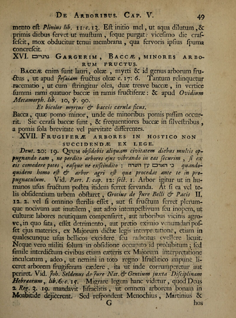 mento eft Plinius lib. 1 i:c. 13. Eft initio mei, ut aqua dilutum ,8c primis diebus fervet ut muftum , feque purgat .* vicefimo die craf- fefeit, mox obducitur tenui membrana , qua fervoris iplius fpuma concrefcit. XVI. nrmm Gargerim , Bacche , minores arbo- ' RUM FRUCTUS. Bacche enim funt lauri, oleae , myrti 6c id genus arborum fru- ftus , ut apud fefaiam frudus oleae c. ij: 6. Tantum relinquetur racematio , ut cum ftringitur olea, duae tres ve baccx , in vertice fummi rami quatuor baccae in ramis frugiferae: & apud Ovidium Jldetamorph. lib. 10, f. 90. Et bicolor myrtus (fi baccis cerula ficus. Bacca, quae pomo minor, unde de minoribus pomis pafiim occur¬ rit. Sic cerala baccae funt, 8c frequentiores baccae in filveftribus , a pomis fola brevitate vel parvitate differentes. • XVII. Frugifera arbores in hostico non SUCCIDENDA EX LEGE. JOcut. 20: 19. Quum obfidebis aliquam civitatem diebus multis op¬ pugnando eam , ne perdito arbores ejus vibrando in eas fiecurim , fi ex eis comedere potes , eafque ne exfeindito : TVum ]‘j? cnxn O quando¬ quidem homo e fi (fi arbor agri efi qua procedat ante te in pro¬ pugnaculum. Vid. Part. I. cap. 12: fett. 1. Arbor igitur ut in hu¬ manos ufus frudum poftea itidem ferret fervanda. At fi ea vel te¬ lis obfidentium urbem obftaret, Grotius de 'fure Belli cfi Pacis II. 12. 2. vel fi omnino fterilis eflet , aut fi frudum ferret plerum¬ que nocivum aut inutilem , aut adeo intempeftivum feu inopem, ut culturae labores neutiquam compenfaret, aut arboribus vicinis agro- ve,in quo fata, eflet detrimento, aut pretio eximio venumdaripofi- fet ejus materies, ex Majorum didae legis interpretatione, etiam in qualescunque ufus bellicos excidere feu radicitus evellere licuit. Neque vero militi fblum in obfidione occupato id prohibitum; fed fimile interdidum civibus etiam exteris ex Majorum interpretatione inculcatum, adeo, ut nemini in toto regno Ifraelitico impune li¬ ceret arborem frugiferam exdere , ita ut inde corrumperetur aut periret. Vid. foh. Seldenus de fure Nat. (fi Gentium juxta Difciplinam Hebraorum, lib.6:c. if. Migrare legem hanc videtur, quod Deus X Peg. 3. 19. mandavit • Jifraelitis , ut omnem arborem bonam in Moabitide dejicerent. Sed refpondent Menochius, Mnrtinius $e G hos