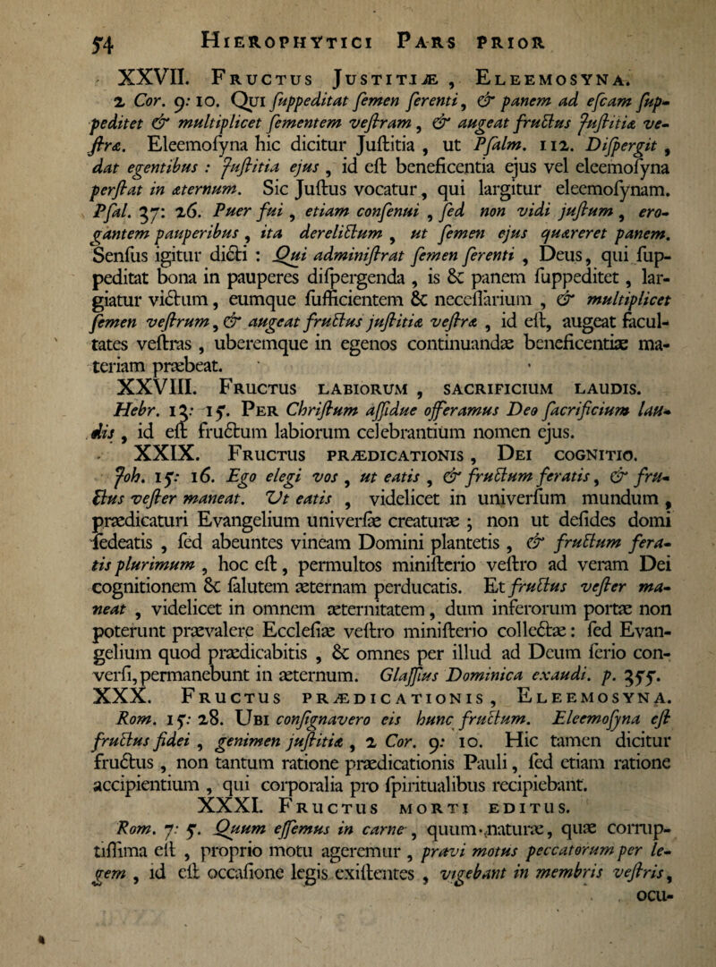 XXVII. Fructus Justitije Eleemosyna. 2 Cor. 9: io. Qui fuppeditat femen ferenti, & panem ad efcam fup- peditet & multiplicet fementem veflram , & augeat frutius fuflitia ve- fira. Eleemofyna hic dicitur Juftitia , ut Pfalm. 112. Difpergit , dat egentibus : fuflitia ejus , id eft beneficentia ejus vel eleemofyna perflat in aternum. Sic Juftus vocatur, qui largitur eleemofynam. Pfal. 37: 26. Puer fui , etiam confenui , fed non vidi juflum 9 ero- (rantem pauperibus , ita derelitlum y ut femen ejus quareret panem. Senfiis igitur dicti : Qui adminiflrat femen ferenti , Deus, qui fup¬ peditat bona in pauperes difpergenda , is panem fuppeditet, lar¬ giatur vidtum, eumque fiifficientem & neceflarium , & multiplicet femen veftrum, & augeat frutius jpiflitia veflra , id eft, augeat facul¬ tates veftras , uberemque in egenos continuandae beneficentiae ma¬ teriam praebeat. XXVIII. Fructus labiorum , sacrificium laudis. Hebr. 12: 15. Per Chriflum aflidue offeramus Deo ftcrificium lau¬ dis , id eft frudtum labiorum celebrantium nomen ejus. XXIX. Fructus praedicationis , Dei cognitio. foh. if: 16. Ego elegi vos , ut eatis , & frutlum feratis, & fru¬ fius vefler maneat. Vt eatis , videlicet in univerfum mundum , praedicaturi Evangelium univerfie creaturae • non ut defides domi iedeatis , fed abeuntes vineam Domini plantetis , & frutlum fera¬ tis plurimum , hoc eft, permultos minifterio veftro ad veram Dei cognitionem Sc falutem sternam perducatis. Et frutius vefler ma¬ neat , videlicet in omnem aeternitatem, dum inferorum portae non poterunt praevalere Ecclefiae veftro minifterio colledtae: fed Evan¬ gelium quod praedicabitis , omnes per illud ad Deum ferio con- verfi, permanebunt in aeternum. Glaffus Dominica exaudi, p. 555. XXX. Fructus praedicationis, Eleemosyna. Rom. 15*28. Ubi confignavero eis hunc frutlum. Eleemofyna efl frutius fidei , genimen juftitia , 2 Cor. 9: 10. Hic tamen dicitur frudtus, non tantum ratione praedicationis Pauli, fed etiam ratione accipientium , qui corporalia pro fpiritualibus recipiebant. XXXI. Fructus morti editus. Rom. 7.* 5. Quum effemus in carne , quum-.naturae, quae corrup- tiffima eit , proprio motu ageremur , pravi motus peccatorum per le¬ gem , id eft occafione legis exiftentes , vigebant in membris veftris, ocu-