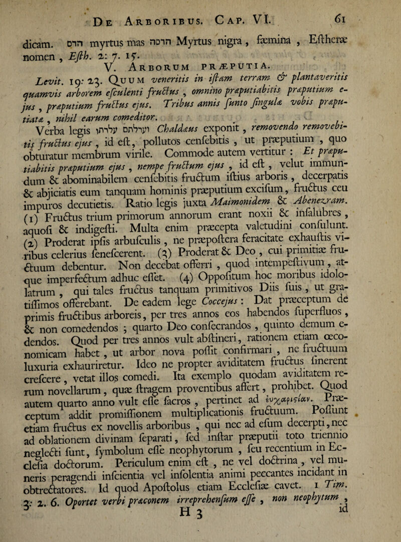 dicam, Din myrtus mas nonn Myrtus nigra , femina , Eftherae nomen , Efth. z: 7. if* V. Arborum preputia. Levit, ip: 2,3. Qu U M veneritis in ifiam terram & plantaveritis quamvis arborem efculenti frutius , omnino praputiabitis pmputium c- jus , praputium frutius ejus. Tribus annis funto jinguh vobis prapu- tiatA , nihil earum comeditor. Verba legis irrhy bnVijn Chaldaus exponit , removendo removebi¬ tis frutius ejus', id eft, pollutos cenfebitis , ut praeputium , quo obturatur membrum virile. Commode autem vertitur : Et prapu- tiabitis pr&putium ejus , nempe frutium ejus , id eft , velut immun¬ dum St abominabilem cenfebitis frudum iftius arboris , decerpatis abjiciatis eum tanquam hominis praeputium excifum, fructus ceu impuros decutietis. Ratio legis juxta Maimonidem St Abenezjram. (i) Frudus trium primorum annorum erant noxii &c lmalubres , aquofi St indigefti. Multa enim praecepta valetudini conlulunt. (z) Proderat ipfis arbufculis , ne praepoftera feracitate exhauftis vi¬ ribus celerius fenefcerent. (?) Proderat & Deo, cui primitiae fru- duum debentur. Non decebat offerri , quod mtempeftivum, at¬ que imperfedum adhuc eftet. (4) Oppofitum hoc monbus ldolo- latrum qui tales frudus tanquam primitivos Diis iuis, ut gra- tiffimos Afferebant. De eadem lege Coccejus : Dat praeceptum de primis frudibus arboreis, per tres annos eos habendos iupcrfiuos , non comedendos , quarto Deo confecrandos , quinto demum e- dendos. Quod per tres annos vult abftineri, rationem etiam oeco¬ nomicam habet , ut arbor nova poftit confirmari , ne fruduum luxuria exhauriretur. Ideo ne propter aviditatem frudus lmerent crefcere vetat illos comedi. Ita exemplo quodam aviditatem re¬ rum novellarum , quae ftragem proventibus affert, prohibet. Quod autem quarto anno vult efle facros , pertinet ad Lrx- ceptum addit promiftionem multiplicationis fruduum. I qLunt etiam frudus ex novellis arboribus , qui nec ad efum decerpti,nec ad oblationem divinam feparati, fed inftar praeputii toto tiienmo negledi funt, fymbolum efle neophytorum , feu recentium in Ec- cleha dodorum. Periculum enim eft , ne vel dodrina , vel mu¬ neris peragendi infcientia vel infolentia animi peccantes incidant in obtredatores. Id quod Apoftolus etiam Ecclefiae cavet. 1 Tim. g: X. 6. Oportet verbi praconem irreprehenfum ejfe , non neophytum ^