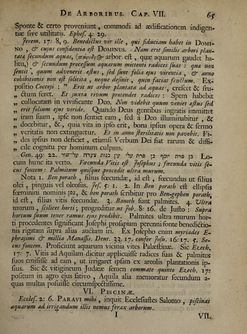 Sponte & certo proveniunt 5 commodi ad aedificationem indigen¬ tiae five utilitatis. Ephef. 4: 29. fer em. 17: 8, 9. Benedittus vir ille , qui fiduciam habet in Domi- NO , & cujus confidentia efi Dominus. - Nam erit fimilis arbori plan¬ tata fecundum aquas, (ar*pu<fy@- arbor efi: , quae aquarum gaudet ha¬ litu,) & fecundum procejfum aquarum mittenti radices fuas : qua non fentit, quum advenerit afius , fed funt folia ejus virentia , & anno cohibitionis non efi folicita , neque definit , quin faciat fruttum. Ex¬ politio Cocceji : 55 Erit ut arbor plantata ad aquas* crefcet Sc fru- „ dium feret. Et juxta rivum protendet radices : Spem habebit „ collocatam in vivificante Deo. Non videbit quum veniet afius fed „ erit folium ejus viride. Quando Deus gentibus ingratis immittet „ iram fuam , ipfe non fentiet eam , fed a Deo illuminabitur , 8c „ docebitur, 6c, quia vita in ipfo erit, bona ipfius opera & fermo „ veritatis non extinguetur. Et in anno fierilitatis non pavebit. Fi- „ des ipfius non deficiet, etiamfi Verbum Dei fiat rarum & diffi- „ cile cognitu per hominum culpam. Gen. 49: 22. nnsnty mjw nwa yy ^y ms p ma p Lo¬ cum hunc ita verto. Eceeunda Vitis efi fofephus ; foeeunda vitis fe- cus fontem: Palmitum quifque procedit ultra murum. Nota 1. Benporath , filius foecundae, id efi:, fcecundus ut filius olei , pinguis vel oleofus. fefi 5: 1. 2. In Ben porath efi: ellipfis foeminini nominis |£U, & ben porath feribitur pro Ben-gephen porath, id efi:, filius vitis fecundae. 3. Banoth funt palmites. 4. Vitra murum , fcilicet horti; progreditur ut fob. 8: 16. de Jufto : Supra hortum fuum tener ramus ejus prodibit. Palmites ultra murum hor¬ ti procedentes fignificant Jofephi^profapiam perenni fonte benedidio- nis rigatam fupra alias au&am iri. Ex Jofepho enim myri ades E- phrajimi & millia Manafiis. Deut. 33. 17. confer fofu. 16:17. 7. Se¬ cus fontem. Proficiunt aquamm vicinia vites Palasftinse. Sic E^ech. 17: 7. Vitis ad Aquilam dicitur applicuifle radices fuas 8c palmites fuos emififfe ad eam , ut irrigaret ipfam ex areolis plantationis ip¬ fius. Sic & vitigineum Judaee femen commate quinto Ez.ech. 17* politum in agro ejus fativo , Aquila alia memoratur fecundum a- quas multas pofuifle circumfpe&ifiime. VI. Piscina. Ecclef. 2: 6. Paravi mihi, inquit Ecclefiaftes Salomo , pifeinas aquarum ad irrigandum illis nemus ferax arborum : 1 VII.