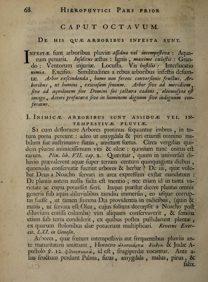 CAPUT OCTAVUM. De his qua; arboribus infesta sunt. I NFESTiE funt arboribus pluviae affidua vel intempefliva : Aqua¬ rum penuria. Infolitus aeftus : Ignis , maxime coeleflis : Gran¬ do : Ventorum injuriae. Locufta. Vis hoftilis : Interlucatio nimia. Excifio. Similitudines a rebus arboribus infeftis defum- tae. Arbor exfcindenda , homo non ferens converfionis frutlus. Ar¬ boribus , ut homini , exitiofum fenium. Arbor five ad meridiem, five ad aquilonem fine Domini fui jattura cadens , eleemofyna efi imago , datori profutura five in hominem dignum five indignum con¬ feratur. L iNIMICiE ARBORIBUS SUNT ASSIDUiE VEL IN— TEMPESTIVA PLUVIA. S i cum defloruere Arbores protinus fequuntur imbres , in to¬ tum poma pereunt : adeo ut amygdala & piri etiamfl omnino nu¬ bilum flat auftrinusve flatus , amittant foetus. Circa vergilias qui¬ dem pluere mimiciflimum viti oleae : quoniam tunc coitus effc earum. Plin. lib. VII. cap. z. Quaeritur , quum in univerfali di¬ luvio praevalerent aquae fuper terram centum quinquaginta diebus , quomodo conlervatae fuerint arbores herbae ? De iis, quae vole¬ bat Deus a Noacho fervari in arca expreflum exftat mandatum : De plantis autem nulla facta eit mentio ; nec etiam id in tanta va¬ rietate ac copia potuiflet fieri. Itaque praeibit dicere plantas omnis generis fub aquis diluvialibus tamdiu immerlas, eo ufque corrup¬ tas fuifle , ut tamen fumma Dei providentia in radicibus, (quin & ramis , ut fervata eib Olea , cujus folium decerpfit a Noacho pofl diluvium emifla columba) vim aliquam coniervaverit , 6c femina etiam fub terra condiderit, ex quibus poftea pullularunt plantae , ex quarum Itolonibus aliae potuerunt multiplicari. Rivetus Exer- cit. LXI. in Genefin. Arbores, quae foetum intempeflivis aut frequentibus pluviis an¬ te maturitatem amittunt , Homero Mvfy* 6c Judae A- poibolo f. 12.. <$S-ivQ7T6o^vd9 id eft , frugiperdae vocantur. Ante a- lias frudum perdunt Palma, ficus, amygdala , malus, pirus , 6c falix.