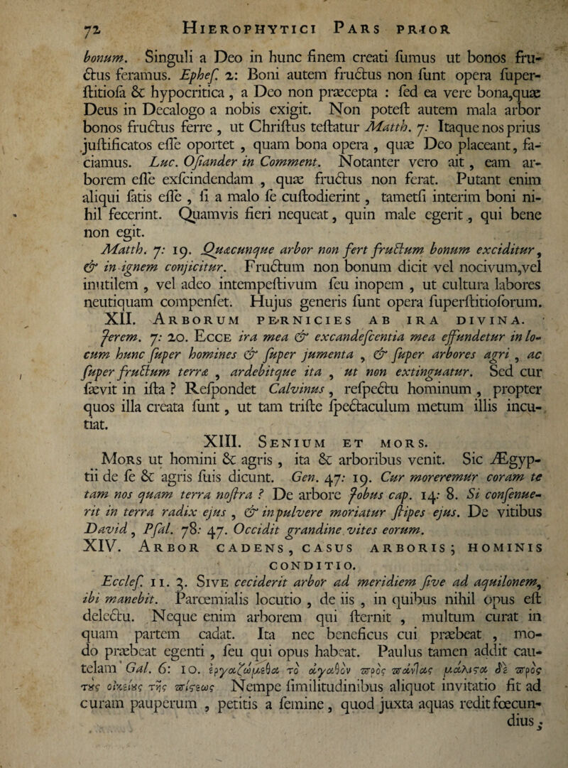 7* bonum. Singuli a Deo in hunc finem creati fumus ut bonos fru- 6tus feramus. Ephef. 2: Boni autem fructus non funt opera fuper- flitiofa & hypocritica , a Deo non praecepta : fed ea vere bona,quae Deus in Decalogo a nobis exigit. Non potefl: autem mala arbor bonos frudbus ferre , ut Chriftus tefhatur Matth. j: Itaque nos prius jufbificatos elfe oportet , quam bona opera , quae Deo placeant, fa¬ ciamus. Luc. Ofiander in Comment. Notanter vero ait, eam ar¬ borem eile exfcindendam , quae fructus non ferat. Putant enim aliqui latis elfe , ii a malo fe cuftodierint, tametfi interim boni ni¬ hil fecerint. Quamvis fieri nequeat, quin male egerit., qui bene non egit. AEatth. 7: 19. Quacunque arbor non fert fruElum bonum exciditur, & in ignem conjicitur. Fructum non bonum dicit vel nocivum,vel inutilem , vel adeo intempeftivum feu inopem , ut cultura labores neutiquam compenfet. Hujus generis funt opera fuperftitioforum. XII. Arborum pe-rnicies ab ira divina. fer em. j: 20. Ecce ira mea & excandefcentia mea effundetur in lo¬ cum hunc fuper homines & fuper jumenta , & fuper arbores agri , ac fuper fruEium terra , ardebitque ita , ut non extinguatur. Sed cur fievit in ifta ? Relpondet Calvinus , refpectu hominum , propter quos illa creata funt, ut tam trifte fpedtaculum metum illis incu¬ tiat. XIII. Senium et mors. Mors ut homini 3c agris , ita &: arboribus venit. Sic Aegyp¬ tii de le & agris fuis dicunt. Gen. 47: 19. Cur moreremur coram te tam nos quam terra nofira ? De arbore fobus cap. 14: 8. Si confenue- rit in terra radix ejus , & in pulvere moriatur fiipes ejus. De vitibus David, Pfal. 78: 47. Occidit grandine vites eorum. XIV. Arbor cadens, casus arboris; hominis conditio. Ecclef 11. 3. Sive ceciderit arbor ad meridiem five ad aquilonem, ibi manebit. Parcemialis locutio , de iis , in quibus nihil opus eft delectu. Neque enim arborem qui fternit , multum curat in quam partem cadat. Ita nec beneficus cui praebeat , mo¬ do praebeat egenti, feu qui opus habeat. Paulus tamen addit cau¬ telam Gal. 6.’ IO. r0 oiy&Qov 'orfg Tffdilccg [iAcchi?<% Ai STpog r%g ohtlxg rr,g vsGzoog Nempe limilitudinibus aliquot invitatio fit ad curam pauperum , petitis a femine, quod juxta aquas reditfoecun-