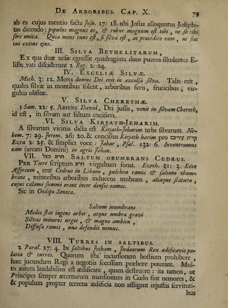 ab ea cujus mentio fadta fofu. 17: 18. ubi Jofua alloquutus Jofephi- tas dicendo : populus magnus es , & robur magnum efi tibi , ne fit tibi fors unica. Quia mons tuus efi, fi filva efi , at praei dito eam , ut fint tui exitus ejus. ' III. Silva Bethe litarum , E x qua dua: urfae egreflie quadraginta duos pueros illudentes E- life .vati difeiderunt 2 Re/r. 2: 24. IV. E XCELSAL S I L V JE. Mich. 3: iz. Mons domus Dei erit in excelfa filva. Talis erit , quales filvae in montibus folent, arboribus feris, fruticibus vir¬ gultis oblitas. V. Silva Chereth^e. 1 Sam.' 22.* ej. Abiens David, Dei jullu , venit in filvam Chercth id efb , in filvam aut faltum excifum. VI. Silva Kirjath-Jeharim. A lilvarum vicinia dicta eft Kirjath-feharim urbs lilvarum. JVe- hem. 7. 29. fer em. 26: 20.concifius Kirjath harim pro /y^p Ezjra 2. 25*. Sc limplici voce .* fahar , Pfal. 132: 6. Inveneramus eam (arcam Domini) in agris fahan. VII. bvD unn Saltum obumbrans Cedrus. Per Tsere feriptum &nn virgultum fonat. Ewh. 31: 3. Ecce Aflynum , erat Cedrus in Libano , pulchra ramis & faltum cbum* brans , minoribus arboribus inducens umbram , altaque flatura , cujus calami fummi erant inter denjds ramos. Sic in Oedipo Seneca. Saltum inumbrans Medio fiat ingens arbor, atque umbra gravi Silvas minores urget , & magno ambitu , Dijfufa ramis , una defendit nemus. » VIII. Turres in saltibus. 2 Paral. 27: 4. In fait ibus fotham , fudaorum Rex adificavit pa~ lana ' & turres. Quorum i Ita' incurfionem hoftium prohibere hasc jucundum Regi a negotiis fecefliim praebere poterant. Mul¬ to autem laudabilius eft aedificare , quam deftruere : ita tamen ut Principes femper aeternarum manfionum in Coelo fint nemores’ & & populum propter terrena aedificia non affligant injuftis fervituti- bus