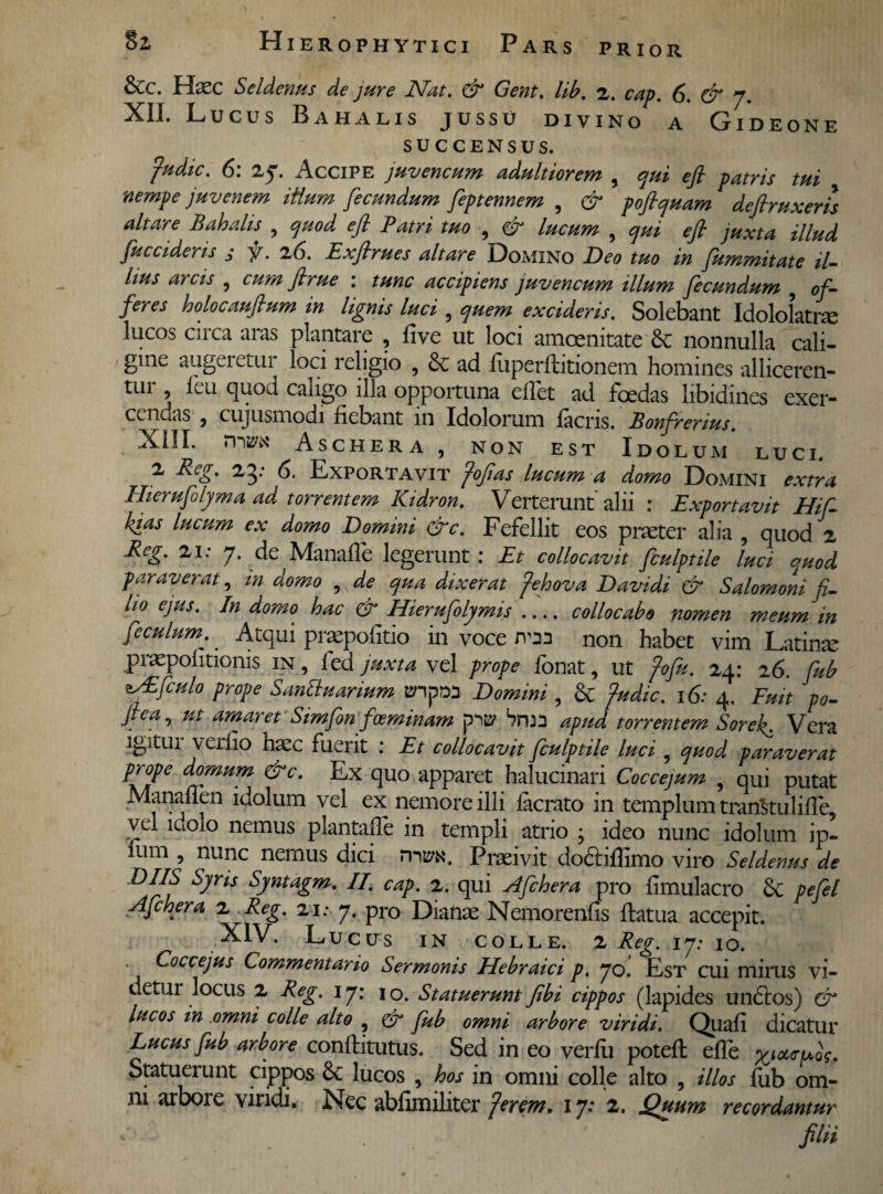 PRIOR &c. Haec Seldenus de jure Nat. & Gent. lib. 2. cap. 6. & 7. XIL Lucus Bahalis jussu divino a Gideone SUCCENSUS. fudic. 6: 27. Accipe juvencum adultiorem , qui e fi patris tui nempe juvenem itium fecundum Ceptennem , & poftquam defrruxrrh altare Bahalis , quod efl Patri tuo , & lucum ,qj eft juL illud fuccideris j f. 26. Exfirues altare Domino Beo tuo in fummitate il¬ lius arcis , cum firue : tunc accipiens juvencum illum fecundum , of¬ feres holocaufium in lignis luci , quem excideris. Solebant Idololatrae lucos circa aras plantare , five ut loci amoenitate nonnulla cali¬ gine augeretur loci religio , & ad fuperftitionem homines alliceren¬ tur fieu quod caligo illa opportuna eflet ad foedas libidines exer¬ cendas , cujusmodi fiebant 111 Idolorum facris. Bonfrerius. XIII- rniwc Aschera , NON EST Idolum luci. 2 Reg. 25: 6. Exportavit fofias lucum a domo Domini extra Hierufolyma ad torrentem Kidron. Verterunt alii : Exportavit Hif- kias lucum ex domo Domini &c. Fefellit eos praeter alia , quod 2 Reg. 21: 7. de Manafle legerunt: Et collocavit fculptile luci quod paraverat, in domo , de qua dixerat fehova Davidi & Salomoni fi¬ lio ejus. In domo hac & Hierufolymis- collocabo nomen meum in feculum. Atqui praepofitio in voce jvm non habet vim Latinae praepofitionis in, fed juxta vel prope fonat, ut fofu. 24: 26. fub *x£fculo prope Santtuarium BnpM Domini , & fudic. 16: 4. Fuit po- Jtea, ut amaret Simfon foeminam Sma apud torrentem Soref Vera igitui veifio hxc fuerit : Et collocavit fculptile luci , quod paraverat prope domum &c. Ex quo apparet halucinari Coccejum , qui putat Manaflen idolum vel ex nemore illi lacrato in templum transtulifie, vel luoio nemus plantafie in templi atrio ; ideo nunc idolum ip- fum , nunc nemus dici nms*. Praeivit docfifiimo viro Seldenus de D/ZS Syris Syntagm. II. cap. 2. qui Afchera pro fimulacro & pefel Afchera 2 Reg. 21; 7. pro Dianae Nemorenfis fiatua accepit. LUCUS IN COLLE. 2 Reg. 17: IO. Coccejus Commentario Sermonis Hebraici p. 70. Est cui mirus vi¬ detur locus 2 Reg. 17: 10. Statuerunt Jibi cippos (lapides undtos) dr lucos in omni colle alto , & fub omni arbore viridi. Quafi dicatur Lucus fub arbore conftitutus. Sed in eo verfu potefi: efle %,<*<ru0V. Statuerunt cippos 6c lucos , hos in omni colle alto , illos fub om¬ ni arbore viridi. Nec abfimiliter fer em. 17: 2. Quum recordantur filii