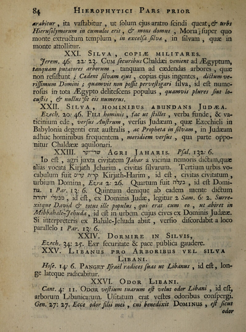 arabitur , ita vaftabitur , ut folum ejus aratro fcindi queat, & urbs JJierufoly morum in cumulos erit, & mons domus , Moria|fuper quo monte extructum templum , in excelfa filva 9 in ftlvam , quae in monte attollitur. XXL Silva , copiae militares. Jerem. 46: 22: 23. Cum jecuribus Chaldaei venient tanquam putatores arborum , tanquam ad caedendas non refiftunt ; Cadent filvam ejus , copias ejus ingentes, ditium ve- rijftmum Domini ; quamvis non pojjit perveftigari filva, id eft nume- rofus in tota dEgypto delitefcens populus , quamvis plures fint lo- cuji is , er nullus 'jit eis numerus. XXII. Silva, hominibus abundans Jud^a. Ezech. 20: 46. Fili hominis , /vzc fiillet , verba funde, & va¬ ticinium ede , verfus Auflrum, verfus Judaeam , quae Ezechieli in Babylonia degenti erat auftralis , ac Propheta in filvam, in Judaeam adhuc hominibus frequentem , meridiem verfus , qua parte oppo¬ nitur Chaldaeae aquilonari. XXIII. Agri Jaharis. Pfal. 132:6. Id eft , agri juxta civitatem Jahar a vicinia nemoris dictam,quae alias vocata Kirjath Jeharim , civitas Ulvarum. Tertium urbis vo¬ cabulum fuit try Kirjath-Harim , id eft , civitas civitatum , urbium Domina, Ezjra z: z6. Quartum fuit ntyn , id eft Domi¬ na. 1 Par. 13: 6. Quintum denique ab eadem mente didtum n-nrr 'tyao , id eft, ex Dominis Judx, legitur 2 Sam. 6: 2. Surre- xitque David & totus ille populus , qui erat cum eo , ut abiret in AEihbahale-Jehuda, id eft in urbem cujus cives ex Dominis Judaeae. Si interpreteris ex Bahale-Jehuda abiit , verfio difcordabit a loco parallelo 1 Par. 13: 6. XXIV. Dormire in Silvis, Ez.ech. 34: zq. Est fecuritate &: pace publica gaudere. XXV. Lib anus pro Arboribus vel silva Libani. Hofe. 14.- 6. Panget fjrael radices fuas ut Libanus , id eft, lon¬ ge lateque radicabitur. XXVI. Odor Libani. Cant. 4: 11. Odor veflium tuarum eft velut odor Libani , id eft, arborum Libanicamm. Uiitatum erat veftes odoribus confpergi. Gcn. 27: 27. Ecce odor filii mei , cui benedixit Dominus * eft ficut odor ad iEgyptum, arbores , quae