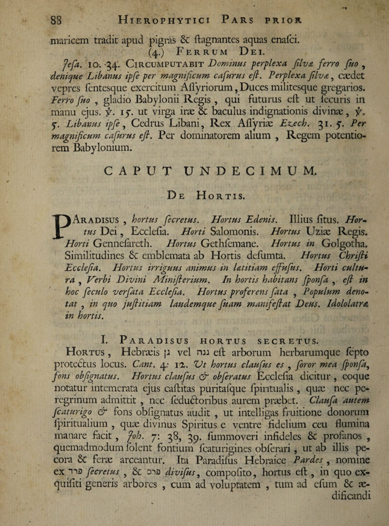 maricem tradit apud pigras & ftagnantes aquas enafci. (4.) Ferrum Dei. fefia. 10. '34. Circumputabit Dominus perplexa filva ferro fiuo , denique Libanus ipfe per magnificum cafiurus e fi. Perplexa filva, caedet vepres lentesque exercitum Afiyriorum, Duces militesque gregarios. Ferro fuo , gladio Babylonii Regis , qui futurus eft ut lecuris in manu ejus. f. iy. ut virga irae & baculus indignationis divinae, f. y. Libanus ipfe, Cedrus Libani, Rex Aflyriae Ezech. 31. y. Per magnificum cafiurus cfi. Per dominatorem alium , Regem potentio- rem Babylonium. CAPUT UNDECIMUM. De Hortis. G 9 , „ ... . MM PAradisus , hortus fiecretus. Hortus Edenis. Illius litus. Hor¬ tus Dei, Ecclefia. Horti Salomonis. Hortus Uziae Regis. Horti Gennefareth. Hortus Gethfemane. Hortus in Golgotha. Similitudines & emblemata ab Hortis defumta. Hortus Chrifii Ecclefia. Hortus irriguus animus in Ltitiam ejfiufius. Horti cultu¬ ra , Verbi Divini Afiniflerium. In hortis habitans fiponfia , e fi in hoc fieculo vcrfiata Ecclefia. Hortus proferens fata , Populum deno¬ tat , in quo jufiitiam laudemque fiuam mamfiefiat Deus. Idololatra in hortis. I. Paradisus hortus secretus. Hortus , Hebraeis p vel rm eft arborum herbarumque fepto protectus locus. Cant. 4: ia. Ut hortus claufius es , foror mea Jponfia, fons obfignatus. Hortus claufius & obferatus Ecclefia dicitur , eoque notatur intemerata ejus caftitas puritafque fpintualis , quae nec pe¬ regrinum admittit , nec leductoribus aurem praebet. Claufa autem fc at urigo & fons obfignatus audit , ut intelligas fruitione donorum fpiritualium , quae divinus Spiritus e ventre fidelium ceu fiumina manare facit , foh. 7: 38, 39. fummoveri infideles Se profanos , quemadmodum lolent fontium fcaturigines obferari, ut ab illis pe¬ cora & ferae arceantur. Ita Paradifus Hebraice Pardes , nomine ex Yis fiecretus , & divifius, compofito, hortus eft, in quo ex- quifiti generis arbores , cum ad voluptatem , tum ad efum & ae¬ dificandi