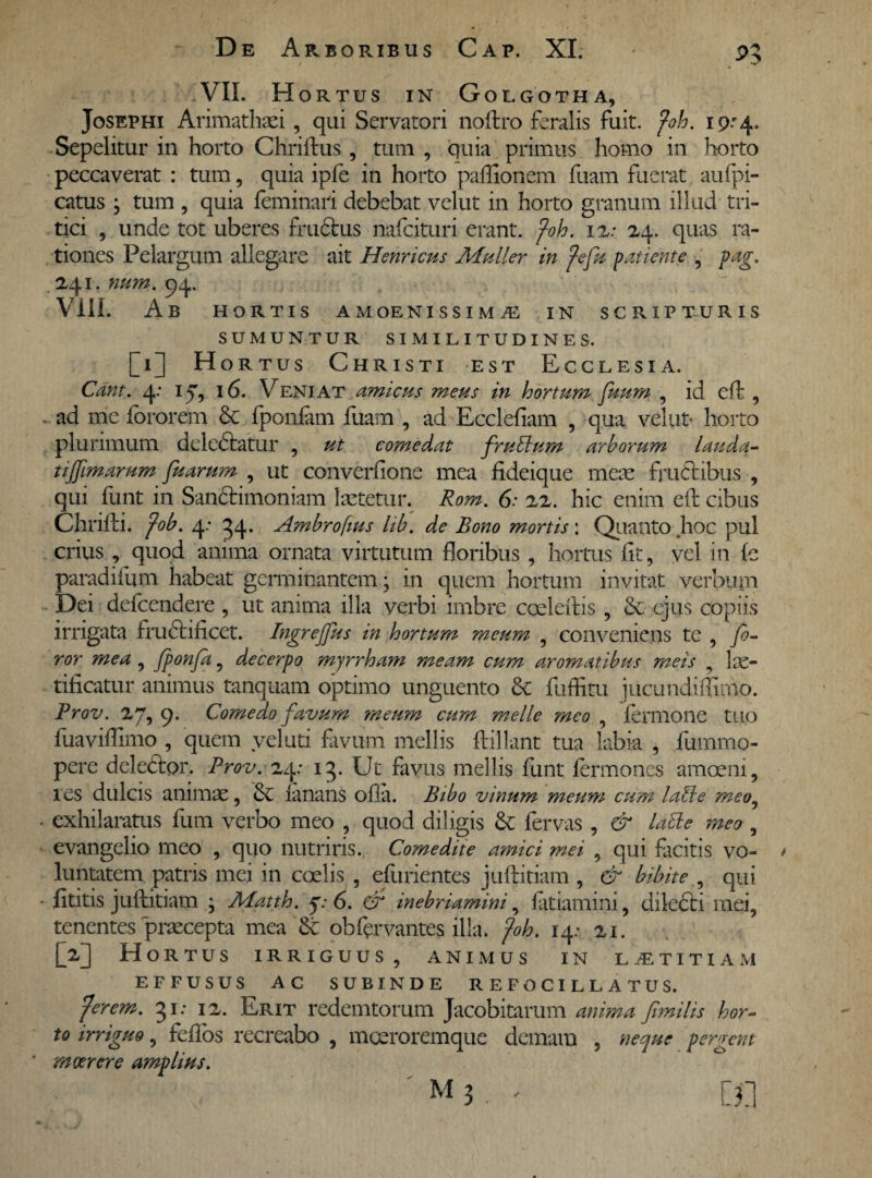 VII. Hortus in Golgotha, Josephi Arimathaei, qui Servatori noftro feralis fuit. foh. 19:4. Sepelitur in horto Cliriftus , tum , quia primus homo in horto peccaverat : tum, quia ipfe in horto paffionem fuam fuerat aufpi- catus j tum , quia feminari debebat velut in horto granum illud tri¬ tici , unde tot uberes fructus nafcituri erant, foh. 1 2: 24. quas ra¬ tiones Pelargum allegare ait Henricus Mulier in fefu patiente , pag. 241. num. 94. Vili. Ab HORTIS AMOENISSIMiE IN SCRIPTURIS SUMUNTUR SIMILITUDINES. [1] Hortus Christi est Ecclesia. Cant. 4: 17, 16. Veniat amicus meus in hortum fuum , id eft , ad me fororem & fponfam fuam , ad Ecclefiam , qua velut* horto plurimum deledtatur , ut comedat frublum arborum lauda- tiffimarum fuarum , ut converfione mea fideique meae fructibus , qui funt in Sandtimoniam laetetur. Rom. 6: 22. hic enim eft cibus Chrifti. fob. 4: 54. Ambroftus lib. de Bono mortis: Quanto hoc pul crius , quod anima ornata virtutum floribus , hortus fit, vel in fe paradifum habeat germinantem; in quem hortum invitat verbum Dei defcendere , ut anima illa verbi imbre coeleftis , Se ejus copiis irrigata frudtificct. Ingrejfus in hortum meum , conveniens te , fo¬ ror mea , fponfa, decerpo myrrham meam cum aromatibus meis , lae¬ tificatur animus tanquam optimo unguento & fuffitu jucundiflimo. Prov. 27, 9. Comedo favum meum cum meile meo , fermone tuo fuaviflimo , quem yeluti favum mellis ftillant tua labia , fummo- pere deledtor. Prov. 24: 13. Ut favus mellis funt fermoncs amoeni, res dulcis animae, ianans ofia. Bibo vinum meum cum labi e meo0 exhilaratus fum verbo meo , quod diligis & fervas , & labi e meo , evangelio meo , quo nutriris. Comedite amici mei , qui facitis vo- * luntatem patris mei in coelis , efurientes juftitiam , & bibite , qui fititis juftitiam ^ Matth. 7.* 6. cf inebriamini, fatiamim, diledbi mei, tenentes praecepta mea & obftrvantes illa. foh. 14: 21. [2] Hortus irriguus, animus in laetitiam EFFUSUS AC SUBINDE REFOCIL LATUS. fer em. 31: 12. Erit redemtorum Jacobitarum anima fimilis hor¬ to irriguo, fcfibs recreabo , moeroremque demam , neque pergent moerore amplius.