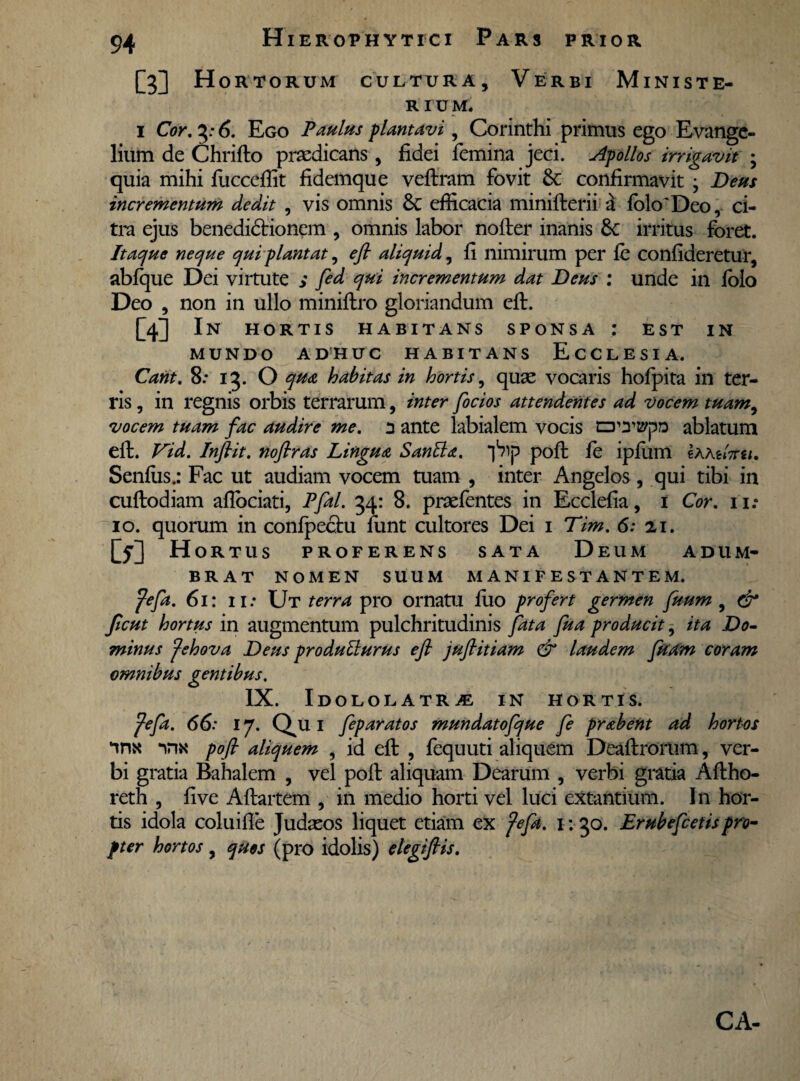 hi Hortorum cultura. Verbi Mini st e- R I U M. i Cor. 6. Ego Paulus plantavi, Corinthi primus ego Evange- lium de Chrifto praedicans, fidei femina jeci. Apollos irrigavit ; quia mihi fuccefiit fidemque veftram fovit confirmavit ; Deus incrementum dedit , vis omnis 8c efficacia minifterii a fokfDeo, ci¬ tra ejus benedictionem , omnis labor nofter inanis 6c irritus foret. Itaque neque qui plantat, efi aliquid, fi nimirum per fe confideretur, abfque Dei virtute s fid qui incrementum dat Deus : unde in folo Deo , non in ullo miniftro gloriandum eft. M i N HORTIS HABITANS SPONSA : EST IN MUNDO ADHUC HABITANS ECCLESIA. Cant. 8: 13. O qua habitas in hortis, quae vocaris hofpita in ter¬ ris , in regnis orbis terrarum, inter focios attendentes ad vocem tuam, vocem tuam fac audire me. n ante labialem vocis d™ ablatum eft. Vid. Infiit. nofiras Lingua Santta. ‘jbip poft fe ipfum Ihtetou. Senftis.: Fac ut audiam vocem tuam , inter Angelos, qui tibi in cuftodiam aflociati, Pfal. 34: 8. praefentes in Ecclefia, 1 Cor. 11: 10. quorum in confpectu funt cultores Dei 1 Tim. 6: 21. M Hor TUS PROFERENS SATA DeUM ADUM¬ BRAT NOMEN SUUM MANIFESTANTEM. fefa. 61: 11: Ut terra pro ornatu fiio profert germen fuum , & Jicut hortus in augmentum pulchritudinis fata fua producit, ita Do¬ minus fehova Deus produtturus efi jufiitiam & laudem fuam coram omnibus gentibus. IX. Idololatra in hortis. fefa. 66: 17. Qja 1 feparatos mundatofque fe prabent ad hortos ‘inx irm pofi aliquem , id eft , fequuti aliquem Deaftrorlim, ver¬ bi gratia Bahalem , vel poft aliquam Dearum , verbi gratia Aftho- reth , fi ve Aftartem , in medio horti vel luci extantium. I11 hor¬ tis idola coluifle Judaeos liquet etiam ex fefa. \ \ 30. Erubefcetis pro¬ pter hortos , quos (pro idolis) elegifiis. CA-