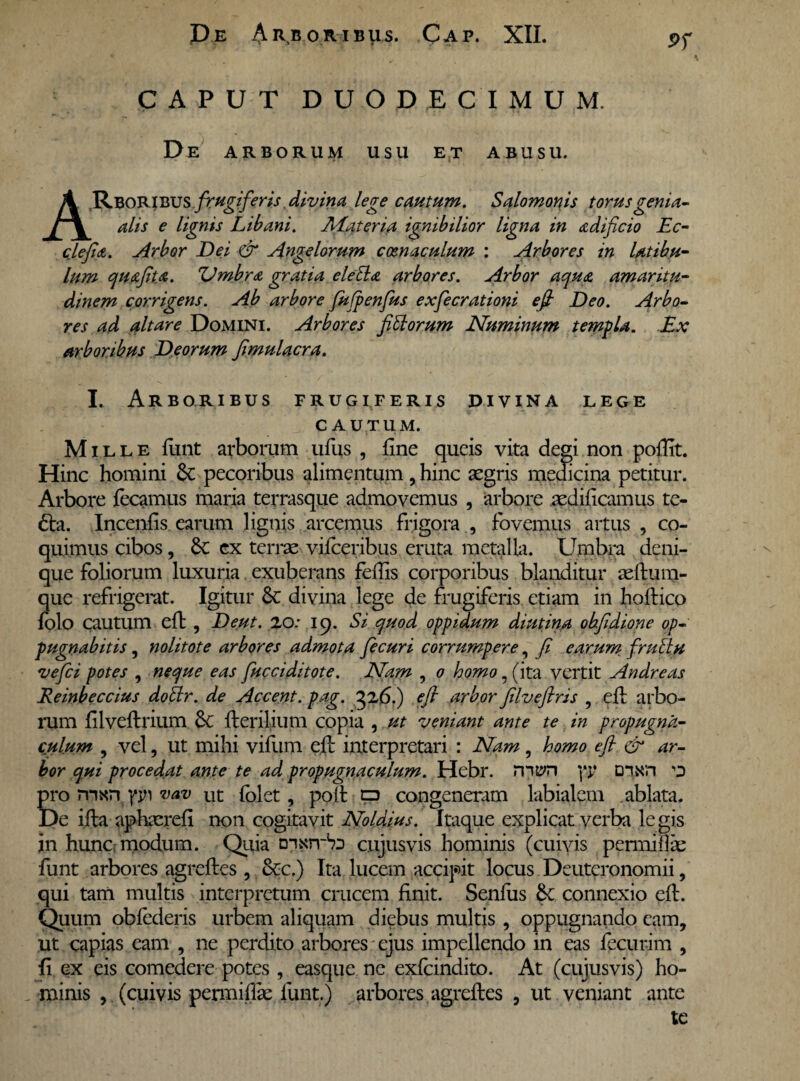 Pf CAPUT DUODECIMUM. De arborum usu et abusu. ARBORIBUS frugiferis divina lege cautum. Salomonis torus genia- alis e lignis Libani. Materia ignibilior ligna in adificio Ec- clejidt. Arbor Dei & Angelorum coenaculum : Arbores in latibu¬ lum quafita. Umbra gratia eleEla arbores. Arbor aqua amaritu¬ dinem corrigens. Ab arbore fufpenfus exfecrationi efi Deo. Arbo¬ res ad altare Domini. Arbores fittorum Numinum templa. Ex arboribus Deorum fimulacra. I. Arboribus frugiferis divina lege cautum. Mil l e fiint arborum ufus , fine queis vita degi non pofiit. Hinc homini St pecoribus alimentum, hinc aegris medicina petitur. Arbore fecamus maria terrasque admovemus , arbore aedificamus te- £ta. Incenfis earum lignis arcemus frigora ., fovemus artus , co¬ quimus cibos, St ex terrae viiceribus eruta metalla. Umbra deni¬ que foliorum luxuria exuberans fefiis corporibus blanditur aeftum- que refrigerat. Igitur St divina lege de frugiferis etiam in hoftico fblo cautum efi: , Deut. 20: 19. Si quod oppidum diutina obfidione op¬ pugnabitis , nolitote arbores admota fecuri corrumpere, fi earum frullu vefci potes , neque eas [acciditote. Nam , 0 homo, (ita vertit Andreas Reinbeccius doBr. de Accent. pag. 326,) efi arbor filveftris , efi: arbo¬ rum filveftrium St Herilium copia , ut veniant ante te in propugna¬ culum , vel, ut mihi vifiim efi: interpretari : Nam, homo efi & ar¬ bor qui procedat ante te ad propugnaculum. Hebr. mt?n yy D*nxn o pro mxnpn vav ut folet, pofi: p congeneram labialem ablata. De illa aphaerefi non cogitavit Noldius. Itaque explicat verba le gis in hunc modum. Quia cujusvis hominis (cuivis permifiae funt arbores agreftes , Stc.) Ita lucem accipit locus Deuteronomii, qui tam multis interpretum crucem finit. Senius St connexio efi:. Quum obiederis urbem aliquam diebus multis , oppugnando eam, ut capias eam , ne perdito arbores ejus impellendo in eas fecurim , fi ex eis comedere potes, easque ne exfeindito. At (cujusvis) ho¬ minis , (cuivis permifiie funt.) arbores agrefles , ut veniant ante te
