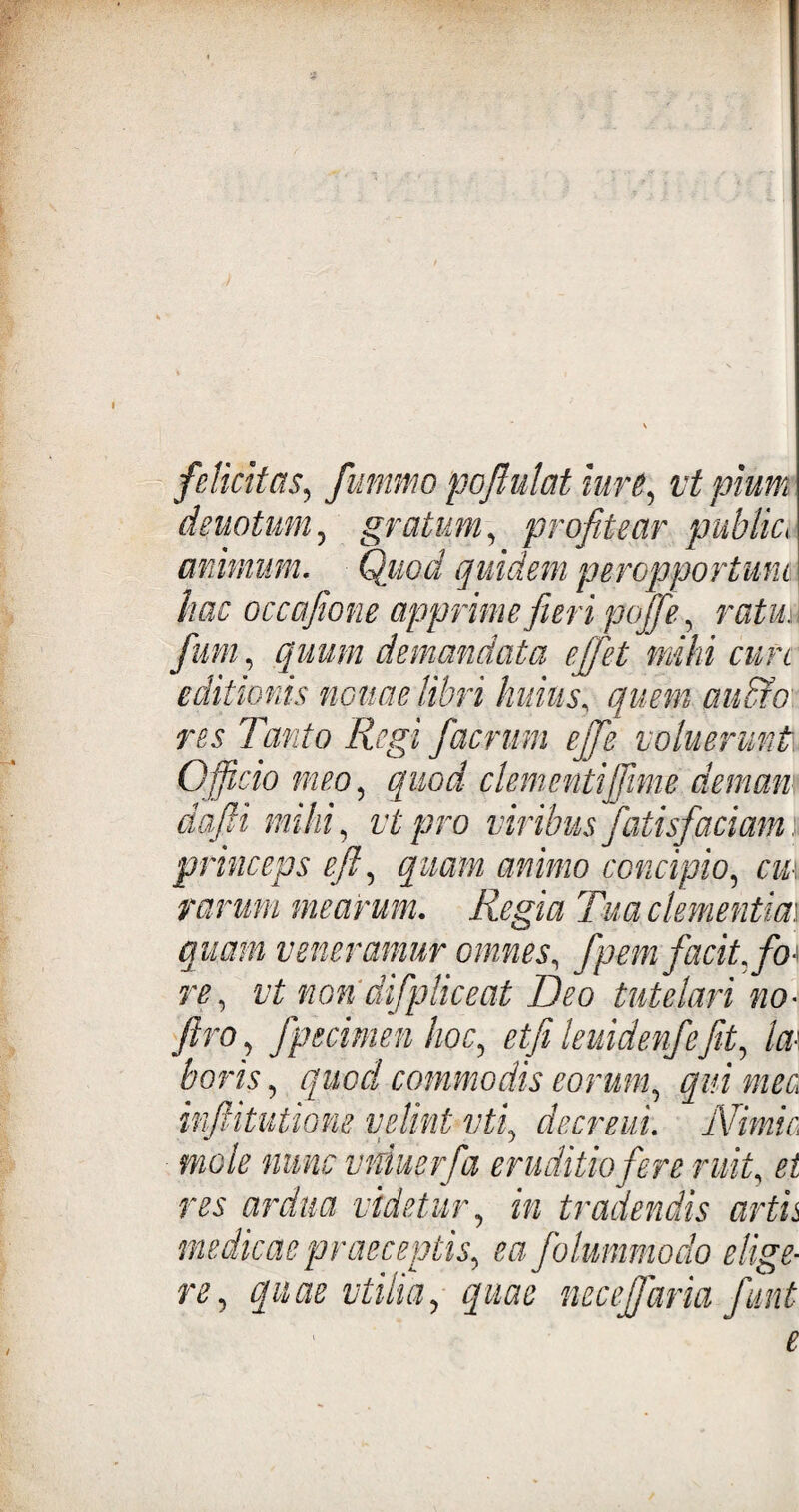 felicitas, fummo pofiulat iurt, vt pium deuotum, gratum, profitear publici animum. Quod quidem peropportuni hac occafione apprime fieri pojfie, ratio fum, quum demandata effiet mihi cure editionis nonae libri huius, res Tanto Regi fiaemm ejfie noluerunt Officio meo, quod clementijjime demam dafii mihi, vt pro viribus fatisfiaciam princeps eft, quam animo concipio, cu\ rarum mearum. Regia Tua clementia,\ quam veneramur omnes, fipem facit, fo¬ re, vt non difpliceat Deo tutelari no• ftro} fpetimen hoc, etfi leuidenfiefit, Im horis, quod commodis eorum, qui meo ififtitutione velint vti, decreui. Nimie mole nunc vniuerfia eruditio fer e ruit, et res ardua videtur, z» tradendis artis medicae praeceptis, ea fiolummodo elige¬ re, quae vtilia, quae necejfiaria fiunt e