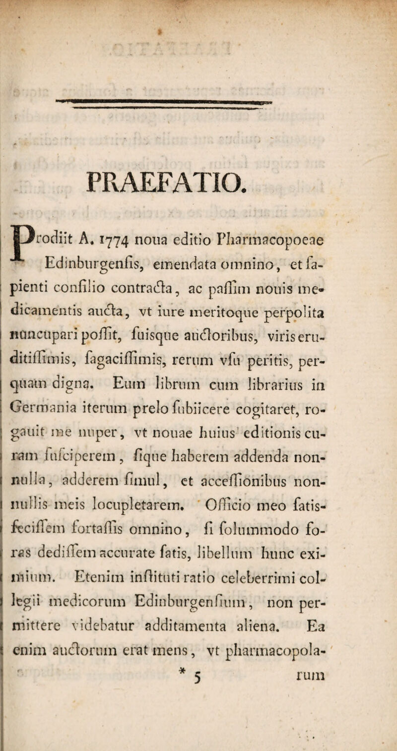 PRAEFATIO. L/rodiit A. 1774 nona editio Pliarmacopoeae Edinburgenfis, emendata omnino, etfa- f pienti confllio contradla, ac paffim nonis me¬ dicamentis ancla, vt iure meritoque perpolita 1 nonctipari poilit, fuisqne audloribus, viris eru- I ditiffimis, fagaciffimis, rerum vfu peritis, per- | quam digna. Eum librum cum librarius in ! Germania iterum prelo fubiicere cogitaret, ro- gauit nae nuper, vt nouae huius editionis cu- ram iufciperem , fique haberem addenda non- ( nulla, adderem fimul, et acceffionibus non- 1 nullis meis locupletarem. Officio meo fatis- i feciffem fortaffis omnino, fi folummodo fo¬ ras dediffem accurate fatis, libellum hunc exi- 1 nlium. Etenim inftituti ratio celeberrimi coi- legii medicorum Edinburgenfkiin, non per- I mittere videbatur additamenta aliena. Ea I enim auctorum erat mens, vt pharmacopola- * 5 rum