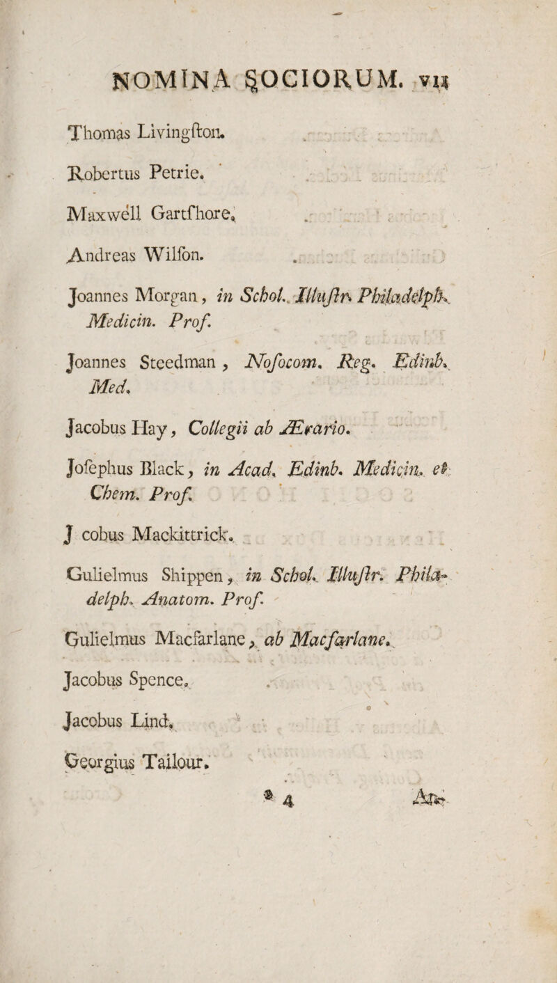 Thornas Livingfton. Robertus Petrie. Maxwell Gartfhore* * •* Andreas Wilfon. Joannes Morgan, in Schot. Iltujhrs Philadetplh Medicin. Prof Joannes Stcedman , Nofocom. Reg. Edinbv Med* Jacobus Hay, Collegii ab JEtrario. Jofephus Black, in Acad, Edinb• Medicin.et Chem. Prof J cobus Mackittrick. Gulielmus Shippen, in SchoL Illnflr. Phil&> delpb* Anatom. Prof Gulielmus Macfarlane, ab Macfarlane* Jacobus Spence» o Jacobus Lind, Gourgius Tailour*