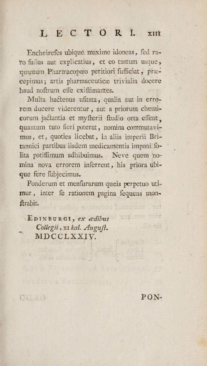 LECTORI, xirt Enclieirefes ubique maxime idoneas, fed ra- Xo fuiius aut explicatius, et eo tantum usque, quantam Pharmacopmo peritiori fufficiat, prae¬ cepimus; artis pharmaceuticae trivialia docere haud noflrum effe exi Rimantes. Multa hadtenus ufitata, qualia aut in erro¬ rem ducere viderentur , aut a priorum chemi- corum jadlantia et my fler ii {ludio orta edent^ quantum tuto fieri poterat, nomina commutavi¬ mus, et, quoties licebat, in aliis imperii Bri¬ tannici partibus iisdem medicamentis imponi fo- lita potiflimum adhibuimus* Neve quem no¬ mina nova errorem inferrent, his priora ubi¬ que fere fubjecimus. Ponderum et menfurarum queis perpetuo uti¬ mur , inter fe rationem pagina fequens mon- ftrabit. Edinburgi, ex adihus Collegii, xi kcil. Augufl. MDCCLXXIV. PON-