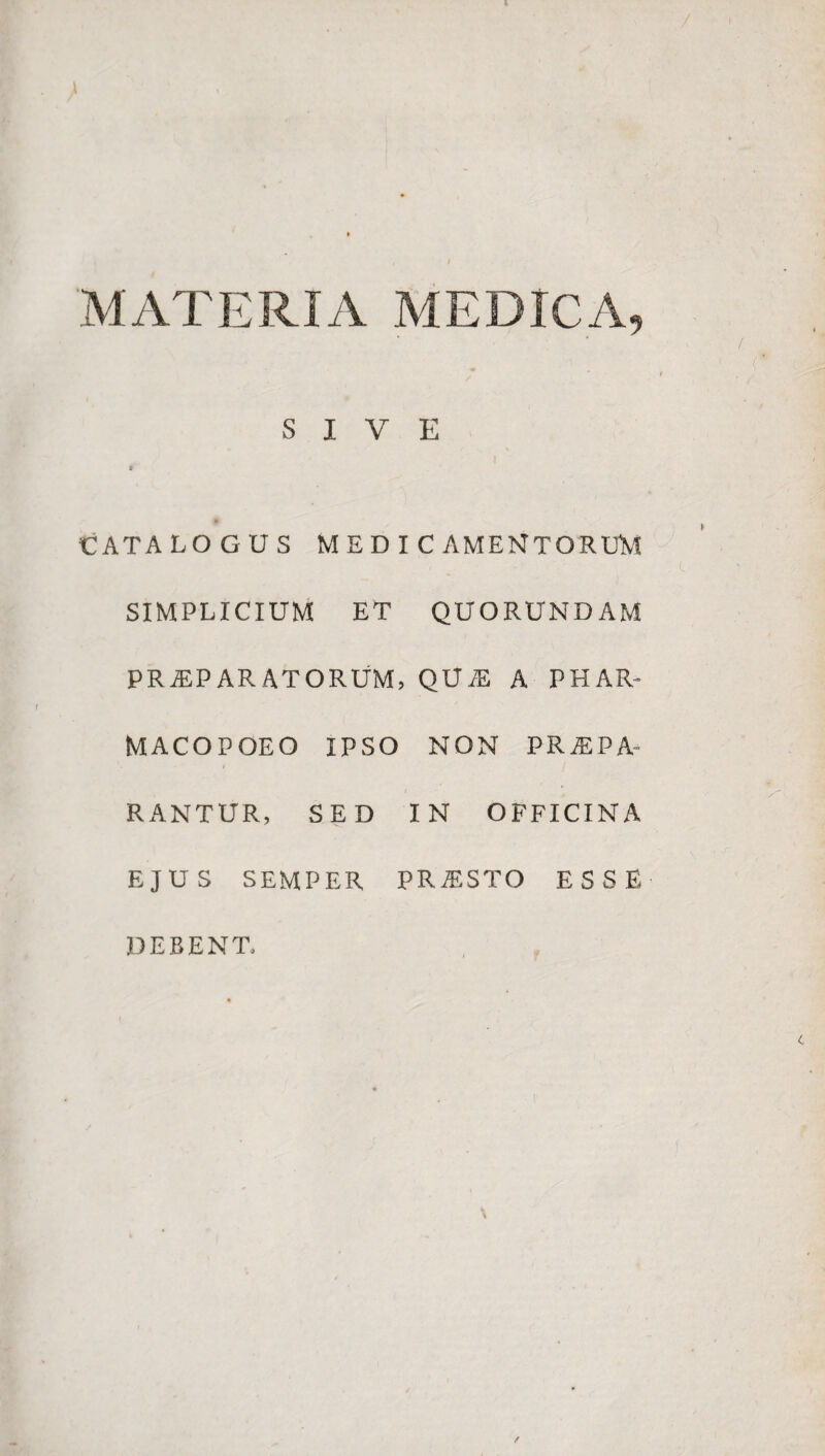 MATERIA MEDICA, SIVE CATALOGUS MEDICAMENTORUM SIMPLICIUM ET QUORUNDAM PRAEPARATORUM, QUAE A PHAR- MACOPOEO IPSO NON PRAEPA- • ■ i j RANTUR, SED IN OFFICINA EJUS SEMPER PRAESTO ESSE DEBENT,