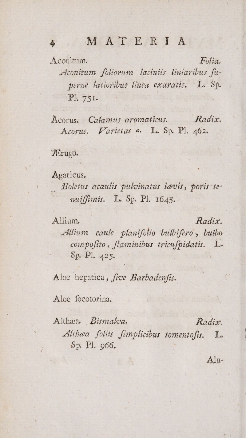 4 MATERIA Aconitum. Folia, Aconitum foliorum laciniis liniaribus fu- perne latioribus linea exaratis. L. Sp. PL 751. Acorus. Calamus aromaticus. Radix, Acorus. Varietas L. Sp. Pl. 462. iffirugo. 1 Agaricus, Boletus acaulis pulvinatus laevis, pofis te- nuiffimis. L. Sp. Pl. 1645. Allium. Radix. Allium caule planifolio bulbifero > bulbo compofito, flaminibus tricufpidatis. L* Sp. Pl. 425. Aloe hepatica, five Barbadenfts. C Aloe locotorina. Althaea. Bis malva. Radix. Alt h ce a foliis fmplicibus tornent ojis. L. Sp. PL 966.