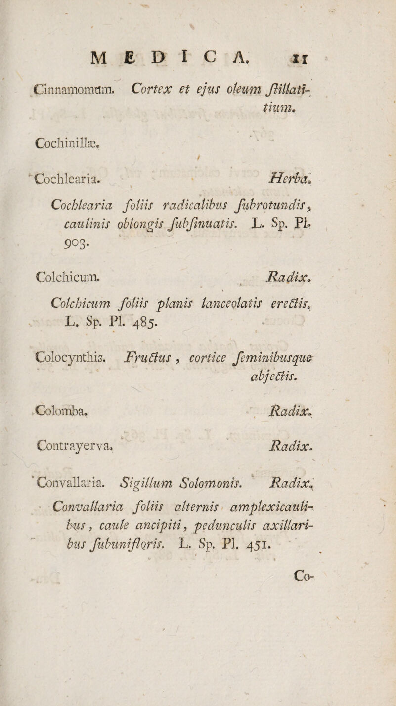 MEDI C A. ir Cinnamomum. Cortex et ejus oleum Jlillati- tium. Cochinillac, Cochlearia. Herba* \ * Cochlearia foliis radicalibus fubrotundis % caulinis oblongis fubfmuatis. JL. Sp. Pl* 9°3- Colchicum. Radix* 4. Colchicum foliis planis lanceolatis ereffis* L. Sp. Pl. 485. Colocynthis. Fruffus , cortice feminibus que abj effis. Golomba. Radix\ Contra.yerva, Radix. 'Convallaria. Sigillum Solo?nonis. Radix* Convallaria foliis alternis amplexicauli- bus, caule ancipiti, pedunculis axillari¬ bus fubunifloris. L. Sp. Pl. 451. 1 *v. * Co