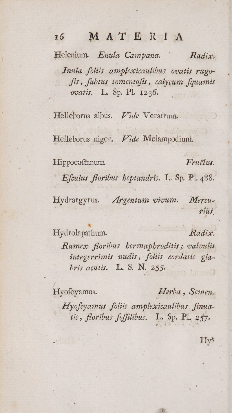 Helenium. Enula Campana. Radix, Inula foliis amplexicaulibus ovatis rugo- Jis, fubtus t omento fis > calycum fquamis ovatis. L. Sp. Pl. 1236. Helleborus albus. 'Vide Veratrum. Helleborus niger. Vide Melampodium. Hippoc altanum. FruBus. Efculus floribus heptandris. L. Sp. Pl. 488/ Hydrargyrus. Argentum vivum. Mercu¬ rius % ^ Hydrolapathum. Radix. Rumex floribus hermaphroditis; valvulis integerrimis nudis9 foliis cordatis gla¬ bris acutis. L. S. N. 255. / / Hyofcyamus. Herba, Semen« Hyofcyamus foliis ample xicaulibus f nua¬ tis , floribus fejflibus. L. Sp. Pl. 257. Hv* * ^