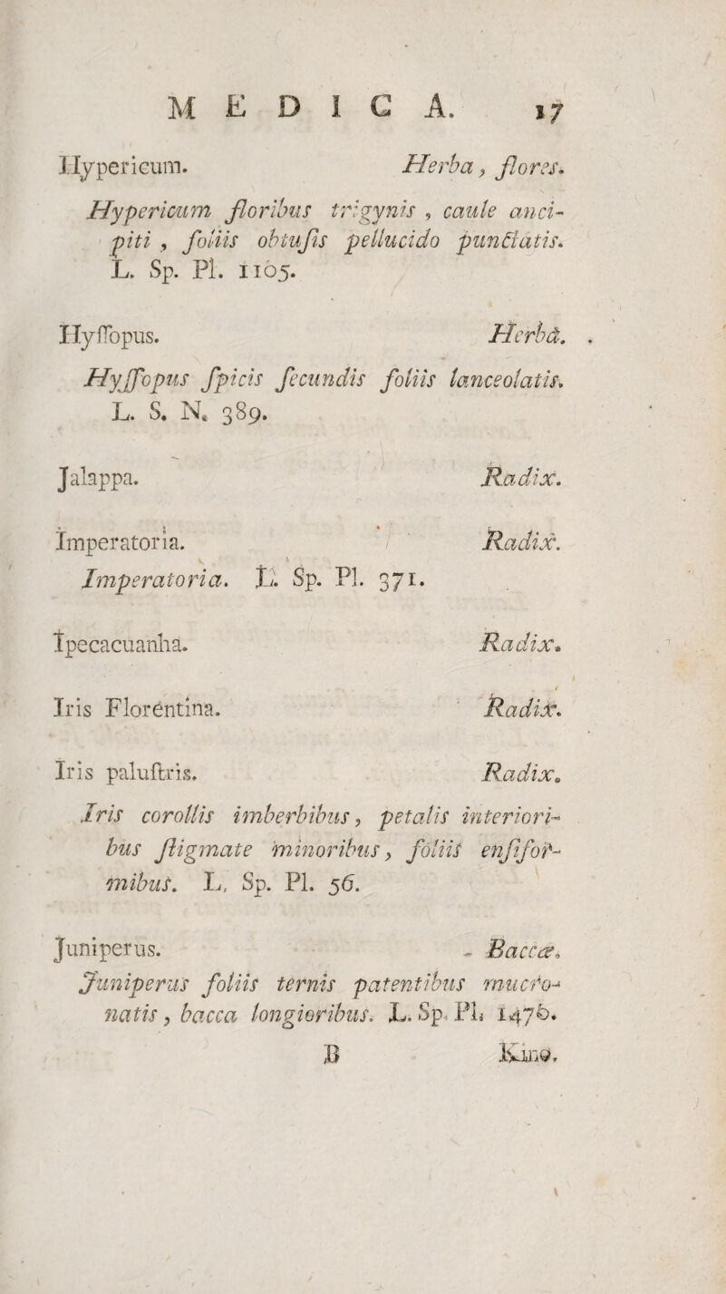 *7 Hypericum. Herba, flores. Hypericum floribus trigynis , caule anci- piti , foliis obiufis pellucido punelatis. L. Sp. Pl. 1105. Hyflopus. Herbd. Hyjfopus fpicis fecundis foliis lance olatis. L. S. N* 389. Jalappa. Radix. imperatoria. Radix. v ' . Imperatoria. L. Sp. Pl. 371. Ipecacuanha. Radix. ... • . _ / Jris Florentina. Radix. Iris paluftris. Radix. Iris corollis imberbibus, petalis interiori¬ bus fligmate minoribus, foliis enfifofa¬ mibus. Ia- Sp. Pl. 56. Juniperus. - Bacca, Juniperus foliis ternis patentibus mucro- natis, bacca longioribus. L. Sp, PL 1470* X> Ivino. \