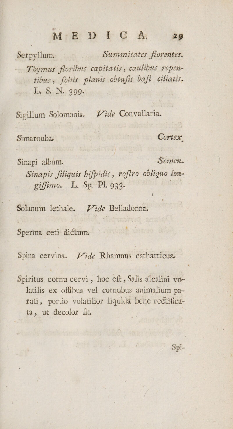 Serpyllum. Summitates florentes. Thymus floribus capitatis, caulibus repen¬ tibus, foliis planis obtufis baji ciliatis. L. S. N. 399. Sigillum Solomonis. ConvaUaria. Simaro uba* Cortex Sinapi album. Semen» Sinapis filiquis hifpidis, roflro obliquo lon- gifjimo. L. Sp. Pl. 933. Solanum lethale. Vide Belladonna. Sperma ceti didtum. Spina cervina. Vide Rhamnus catharticus» Spiritus cornu cervi , hoc eft, Salis alcalini vo¬ latilis ex offibus vel cornubus animalium pa¬ rati, portio volatilior liquida bene redii fi ca¬ ta, ut decolor fit.