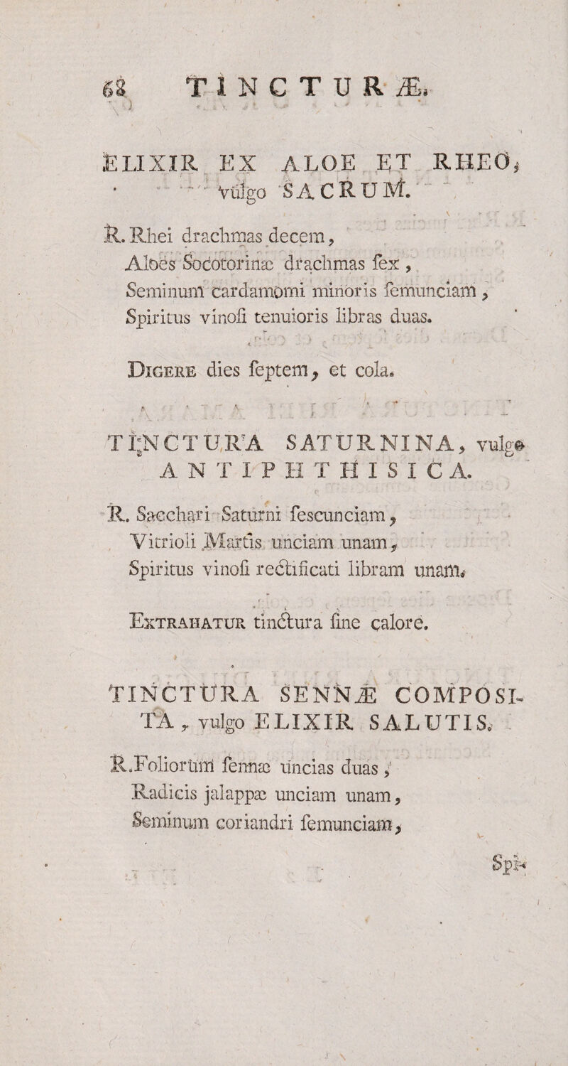 f4 TlNCTURJE, ■ j • ■- ■ - ■ ■ • ’ . v - 1 - ; ELIXIR EX ALOE ET RHEO* Viilgo SACRUM. R. Rhei drachmas decem , Abes Sodotorinac drachmas fex , Seminunl cardamomi minoris femunciam > Spiritus yinofi tenuioris libras duas. Digere dies feptem y et cola. ' A ' • : h ! I r- > ~ ' . • f TijNCTURA SATURNINA, vulg* A N T I P H T H I S I C A. R. Sacchari Saturni fescunciam y Vitrioli Martis unciam unam, Spiritus vincli redlificati libram unaflfo • >: Extrahatur tinctura fine calore. 0 TINCTURA SENNT COMPOSI¬ TA, vulgo ELIXIR SALUTIS. R.Foliortiirl fenntc uncias duas , Radicis jalappse unciam unam, Seminum coriandri femunciam 3 * \- , . . Sp* t \ l