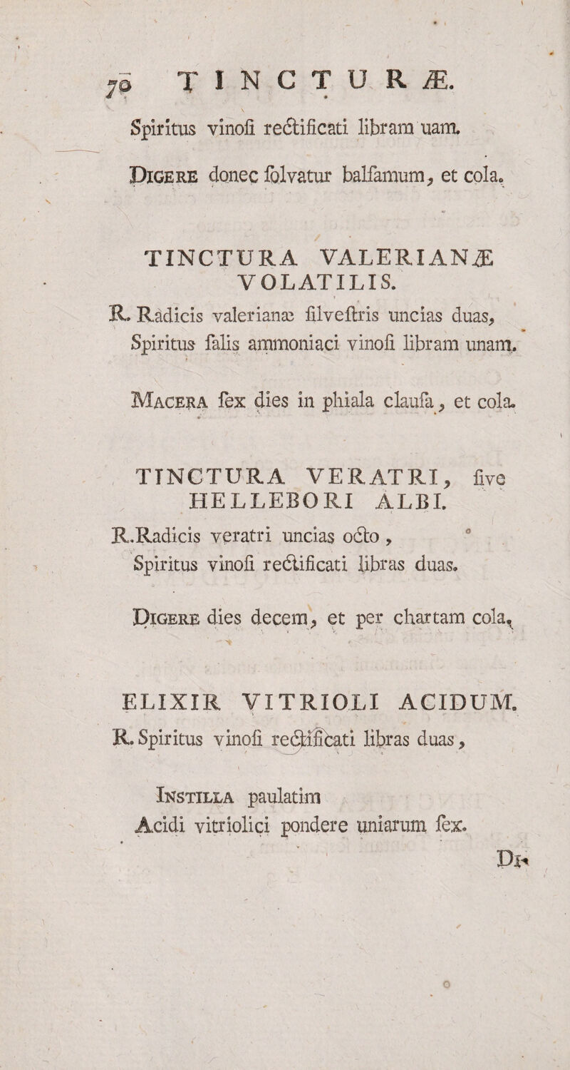 \ 7a TINCTURE Spiritus vinofi rectificati libram nam. Digere donec folvatur balfamum, et cola. TINCTURA VALERIANA VOLATILIS. » /, R. Radicis valeriana; filveflris uncias duas, x *• Spiritus falis ammoniaci vinofi libram unam. Macera fex dies in phiala claufa, et cola. tr TINCTURA VERATRI, five HELLEBORI ALBI. R.Radicis veratri uncias odio, Spiritus vinofi reclificati libras duas. Digere dies decem, et per chartam cola, ELIXIR VITRIOLI ACIDUM. R. Spiritus vinofi re<3dSfcati libras duas, Instilla paulatim Acidi vitriolici pondere uniarum fex. ■ r ' ' P* ✓