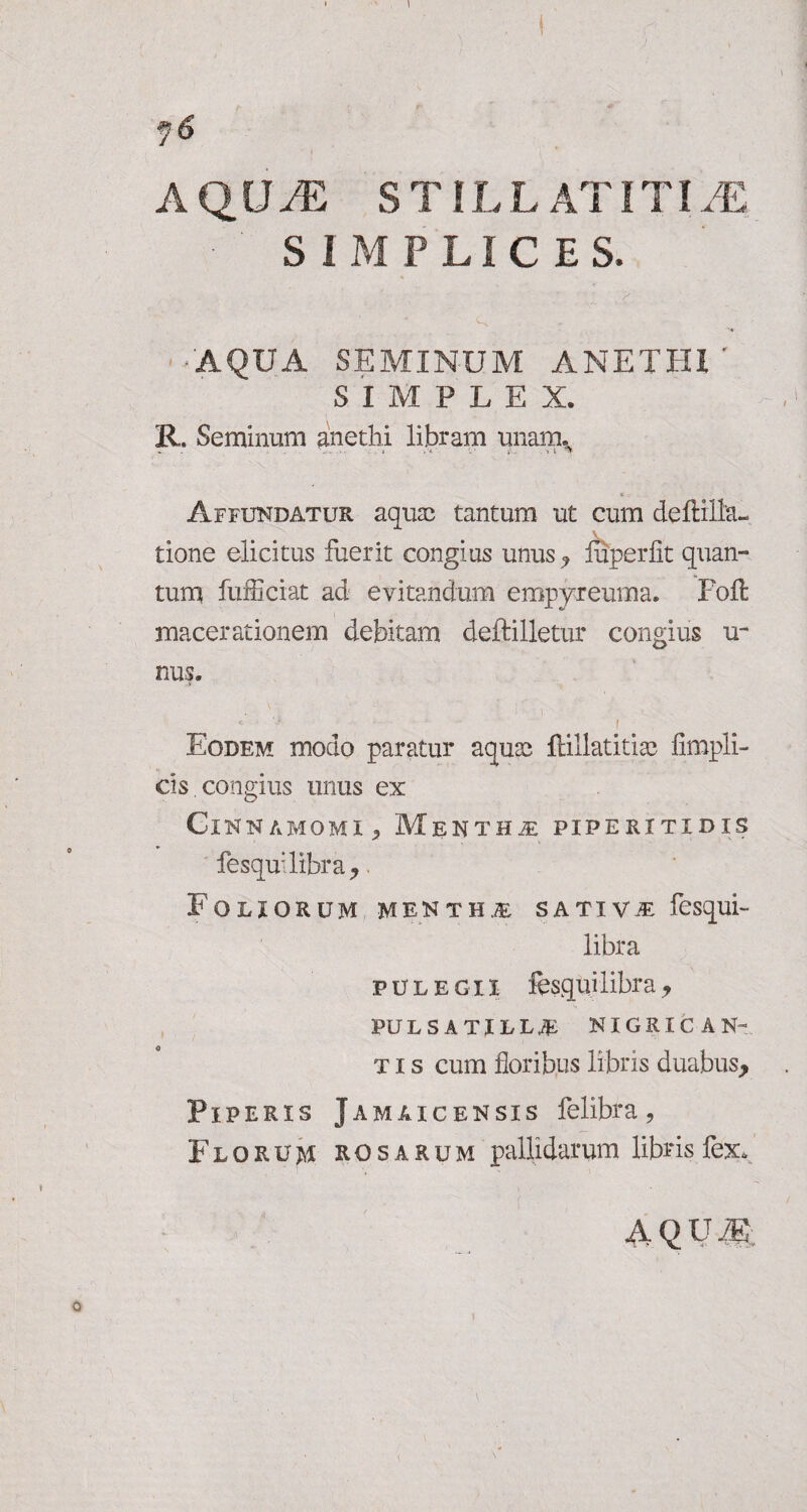 • ' SIMPLICES. AQUA SEMINUM ANETHI' SIMPLEX. R. Seminum anethi libram unaixu Affundatur aquas tantum ut cum deffilla- tione elicitus fuerit congius unus., liiperfit quan¬ tum fufficiat ad evitandum empyreuma, Foft macerationem debitam deftilletur congius u- nus. *’ ‘S • ! Eodem modo paratur aquae ftillatitias fimpli- cis congius unus ex Cinnamomi> Mentha: piperitidis fesqu: libra* Foliorum mentha sativae fesqui- libra pulegii fesquilibra * pulsatill^ nigrican¬ tis cum floribus libris duabus* Piperis Jamaicensis felibra, Florum rosarum pallidarum libris fex, AQUM: 0