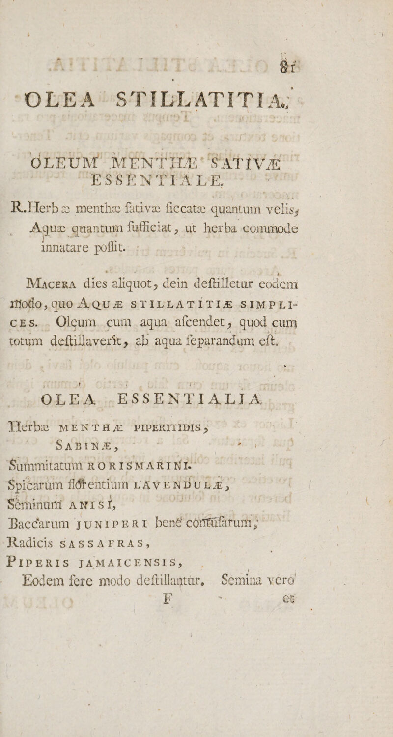 8r OLEA STILLATITI A«; i y-i- ' * ' • iCG r‘ O t- T OLEUM MENTILE 'SATIV7E essentiale; b‘- R.Herb :c menthae fativac ficcatae quantum velis* Aquae quantum fufficiat, ut herba commode innatare poilit. *' • i Macera dies aliquot ^ dein defHlletur eodem Itfodo?rqilO AQUM STILLATITIM SIMPLI¬ CES. Oleum cum aqua afcendet quod cum . ^ ^ .j . * ' . > totum delUllaverk > ab aqua feparandum eft, OLEA ESSENTIALIA Herbae mentha pipefutidis^ Sabinae, ; • Summitatum rori^mariki. Spidarum fluentium lavendulje, Seminurti a n i s i, Baccarum juniperi bcndcontufirum; Ivadicis sassafras, Piperis jamaicensis, \ Eodem fere modo deflillaiitur. Semina vera F  ct i