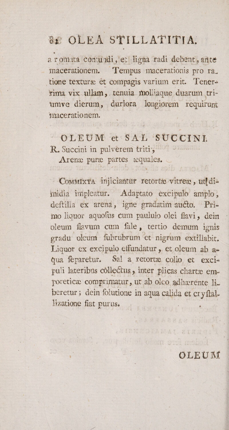 8i OLEA STiLLATlTlA. « a r ornata cantu adi, eu ligna radi debent , ailte macerationem. Tempus macerationis pro ra_ tione texturae et compagis varium erit. Tener¬ rima vix ullam, tenuia molliaque duarum tri- timve dierum, duriora longiorem requirunt 'macerationem. OLEUM et SAL SUCCINI 11. Succini in pulverem triti, Arenae purae partes ecquales. Commixta injiciantur retortae vitrea: , utf di¬ midia impleatur. Adaptato excipulo amplo, deftilla ex arena, igne gradatim audio. Pri¬ mo liquor aquofus Cum paululo olei flavi, dein oleum flavum cum fale, tertio demum ignis gradu oleum fubrubrum et nigrum extiliabit. Liquor ex excipulo effundatur, et oleum ab a- qua feparetur. Sal a retortae collo et exci¬ puli lateribus collectus ? inter plicas chartae em¬ poreticae comprimatur, ut ab oleo adha?rente 1L beretur; dein folutione in aqua calida et cryftaL llzatione fiat purus* OLEUM