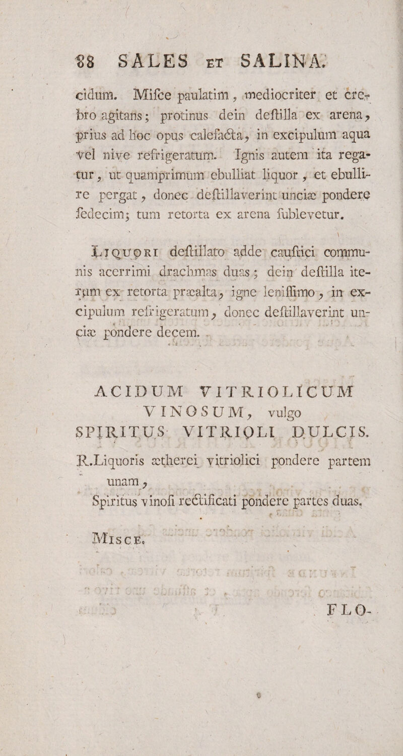 1 Y ■ • , \ ' ■ '■ i- \ > ■ 1 v- J n SALES ET SALINA* eidum. Mifce paulatim , mediocriter et cre¬ bro agitans; protinus dein deftilla ex arena 7 prius ad lloc opus calefadta, in excipulum aqua ■Vel nive refrigeratum. Ignis autem ita rega¬ tur , ut quamprimum ebulliat liquor , et ebulli¬ re pergat 7 donec defdllaverint unciae pondere ledecim; tum retorta ex arena fublevetur. \ Rjqupiu defUllato adde caufrici commu¬ nis acerrimi drachmas duas; dein deftilla ite- rpm ex retorta praealta, igne leniffimo, in ex¬ cipulum refrigeratum ^ donec deftillaverint un¬ ciae pondere decem, ACIDUM V IT RIO LIC U M VINOSUM, vulgo SPIRITUS VITRI OLI D.ULCIS, i.-'-'. .s' .*• ‘ -L, R.Liquoris setherei vitriolici pondere partem unam , Spiritus vinofi redlificati pondere partes duas. Misce, FLO