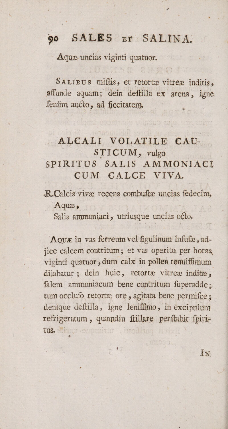 Aquic uncias viginti quatuor. Salibus mittis? et retortae vitreae inditis? affunde aquam; dein deftilla ex arena, igne fenfim audio, ad iiccitatero. * 1 '■A ALCALI VOLATILE CAV STICUM, vulgo SPIRITUS SALIS AMMONIACI CUM CALCE VIVA. cR.Calcis vivae recens combuftae uncias ledecim* Aquae, Salis ammoniaci? utriusque uncias odio. AqU/E in vas ferreum vel figulinum infufe, ad¬ jice calcem contritum; et vas operito per horas, viginti quatuor?dum calx in pollen tenuiffimum dilabatur ; dein huic, retortae vitreae inditae f falem ammoniacum bene contritum luperadde; tum occluio retortae ore ? agitata bene permifee; denique deftilla, igne leniffimo ? in excipulum refrigeratum P quaiudiu ttillare perflabit fpiri-