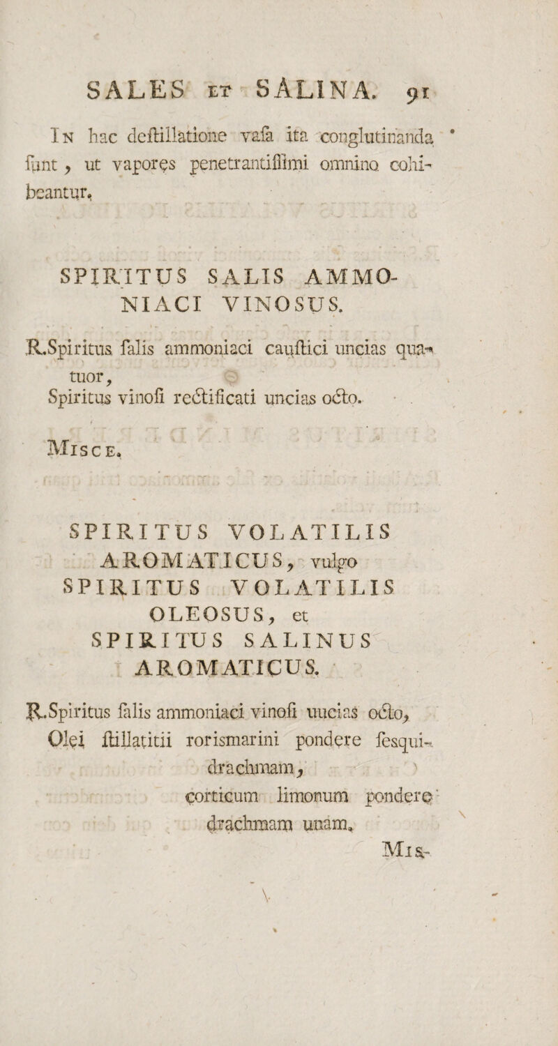 In hac deflillatione vafa ita conglutinanda lTint y ut vapores penetrantiflimi omnino, cohi¬ beantur. SPIRITUS SALIS AMMO¬ NIACI VINOSUS. R.Spiritus falis ammoniaci cauftici uncias qua-, tuor. Spiritus vinofi re&ificati uncias 06I0. t _ * * MlSC E. « • > - ■!k SPIRITUS VOLATILIS A ROM AT ICU S, vuljro SPIRITUS VOLATILIS OLEOSUS, et SPIRITUS SALINUS' AROMATICUS. R.Spiritus falis ammoniaci vinofi uucias 06I0, Olei ftillatitii rorismarini pondere fesqui- drachmam, corticum limonum pondere drachmam unam. Mia-