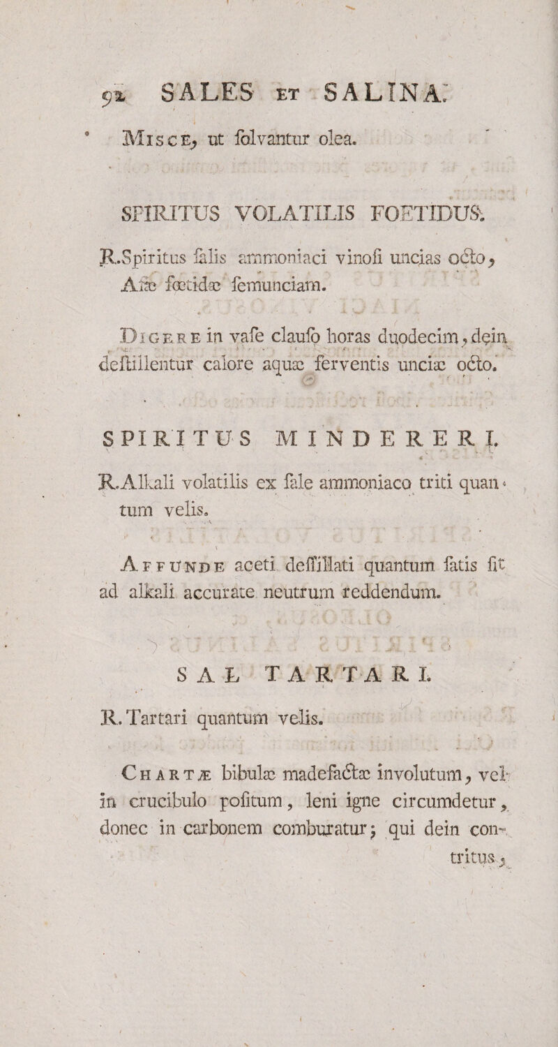 Misce, ut folvantur olea. SPIRITUS VOLATILIS FOETIDUSi R.Spiritus filis ammoniaci vinofi uncias ocio* <* *■ > Aia; fetidse femunciam. D i g e r e in vafe claulo horas duodecim, dein r -i.. ■* ‘ ' 'V deftillentur calore aqua; ferventis uncia; odto. SPIRITUS MINDERERL v . ■* V v . c R.Alkali volatilis ex file ammoniaco triti quan * tum velis» •>< ■ 'cA \ ' - Affunde aceti deffillati quantum latis fit ad alkali accurate neutrum reddendum. 4 t - -«* *r r- (•. * SAL T A R T A R L R. Tartari quantum velis. - ■’ . •/ i ' ’ } Chartae bibula; madefadtcc involutum7 vel in crucibulo politum, leni igne circumdetur r donec in carbonem comburatur; qui dein con¬ tritu Sj