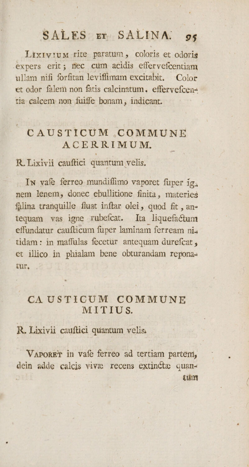 » Lixivium rite paratum, coloris et odoris expers erit; nec cum acidis effer vefcentiam ullam nili forfitan leviffimam excitabit. Color et odor falem non fatis calcinatum, effervefcen**, tia calcem non fuiffe bonam, indicant. CAUSTICUM cCOMMUNE ACERRIMUM. OH*» R. Lixivii cauftici quantum velis. In vale ferreo mundiffimo vaporet fiiper i nem lenem, donec ebullitione finita, materies lilina tranquille fluat inftar olei, quod fit, an¬ tequam vas igne rubefcat. Ita liquefadtum effundatur caufticum fiiper laminam ferream ni¬ tidam : in maffulas fecetur antequam durefcat, et illico in phialam bene obturandam repona» tur. CAUSTICUM COMMUNE MITIUS. R. Lixivii cauftici quantum velis* Vaporet in vafe ferreo ad tertiam partem, dein adde calcis vivai recens extindtas quan¬ tum