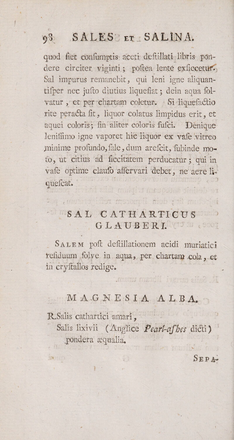 quod fiet confumptis aceti deftillati libris pon¬ dere circiter viginti; pofcea lente exUccetur. Sal impurus remanebit, qui leni igne aliquan- tifper nec jufto diutius liquefiat; dein aqua fol- Vatur , et per chartam coletur. Si liquefadtio rite peradta fit, liquor colatus limpidus erit, et aquei coloris; fin aliter coloris fufci. Denique leniffimo igne vaporet hic liquor ex vafe vitreo minime profundo, fale , dum arefcit, lubinde mo¬ to, ut citius ad fitcitatem perducatur; qui in vafe optime clairib affervari debet, ne aere Ik SAL C AT H ARTI CIIS GLAUBERL Salem poft deftillationem acidi muriatici Vefiduum iblve in aqua, per chartam cola,,et in cryftallos redige* < : - . 0 > , ^ M A G N E S I A A L BA, R.Salis cathartici amari, Salis lixivii (Anglice Peart-afhes dicti) .pondera aequalia. V