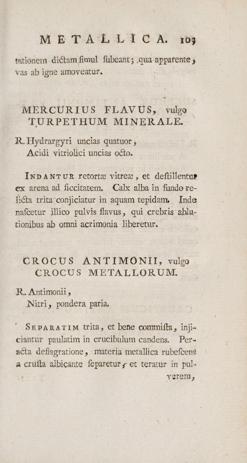 t&tionem didam fimul iubeant ; .qua apparente > vas ab igne amoveatur. MERCURIUS FLAVUS, vulgo TURPETHUM MINERALE. R. Hydrargyri uncias quatuor Acidi vitriolici uncias odo. Indantur retortae' vitreas, et deflillentut ex arena ad ficcitatem. Calx alba in fundo re- lida trita conjiciatur in aquam tepidam* Inde nafcetur illico pulvis flavus, qui crebris ablu¬ tionibus ab omni acrimonia liberetur, CROCUS ANTIMONII, vulgo CROCUS METALLORUM, R. Antimonii, Nitri, pondera paria. S e p a r a t i m trita, et bene commifla, inji¬ ciantur paulatim in crucibulum candens. Per- ada deflagratione, materia metallica rubefcen£ a criifta albicante feparetur f et teratur in pul¬ verem.